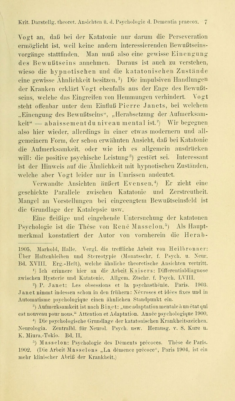 Vogt an, dafi bei der Katatonie imr daruiii die Perseveration ermogiicht ist, weil keine andern interessiereuden BewuBtseins- vorgange stattfinden. Man mufi also eine g-ewisse Ein en gun g des Bewulotseins annehmen. Daraiis ist auch zu verstehen, wieso die hypnotisclien und die ls.atatouisclien Zustande eine gewisse Alinliclils:eit besitzen. ^) Die impulsiven Handlung-en der Kranken erklart Vogt ebenfalls ans der Enge des BewuBt- seins, welche das Eingreifen von Hemmungen verliindert. Vogt steht offenbar unter dem EiufluB Pierre Janets, bei welchem „Einengung des BewuBtseins, ,,Herabsetziiug der Aufmerksam- keit = abaissement du niveau mental ist,^) Wir begegnen also hier wieder, allerdiugs in einer etwas modernern und all- gemeinern Form, der schon erwabnten Ansicht, dafi bei Katatonie die Aufmerksamkeit, oder wie ich es allgemein ausdrilcken will: die positive psychische Leistung^) gestort sei. Interessant ist der Hinweis auf die Ahnliclikeit mit hypnotisclien Zustiinden, welche aber Vogt leider nur in Umrissen andeutet. Verwandte Ansiehten aufiert Evens en.*) Er zielit eine gescMckte Parallele zwischen Katatonie und Zerstreutheit. Mangel an Vorstellungen bei eingeengtem Bewufitseinsfeld ist die Grundlage der Katalepsie usw. Eine fleifiige und eingeliende Untersuchung der katatonen Psychologie ist die These von Rene Masselon.^) Als Haupt- merkmal konstatiert der Autor von vornhereiu die Herab- 1905. Marhold, Halle. Vergi. die treffliche Arbeit vou Heilbroiiner: tJber Haftenbleibeu und Stereotypie (Monatsschr. f. Psych, u. Neiir. Bd. XVIII. Erg.-Heft), welche ahnliche theoretische Ausichten vertritt. ^) Ich eriunere hier an die Arbeit Kaisers: Differeutialdiagnose zwischen Hysteric nnd Katatonie. AUgeni. Ztschr. f. Psych. LVIII. 2) P. Janet: Les obsessions et la psychasthenic. Paris. 1903. Janet ninimt indessen schon in deu friihern: Nevroses et idees fixes und in Automatisme psychologique eineu ahulichen Standpunkt ein. ^) Aufmerksamkeit ist nach Binet: „uneadaptationmentaleaunetatqui estnouveau pour uous. Attention et Adaptation. Annee psychologique 1900. *) Die psychologische Grundlage der katatouischen Kraukheitszeichen. Neurologia. Zentralbl. fiir Neurol. Psych, usw. Herausg. v. S. Kure u. K. Miura.-Tokio. Bd. II. °) Masselon: Psychologie des Dements precoces. These de Paris. 1902. (Die Arbeit Masselons „La demence precoce, Paris 1904, ist ein mehr klinischer AbrlB der Krankheit.)