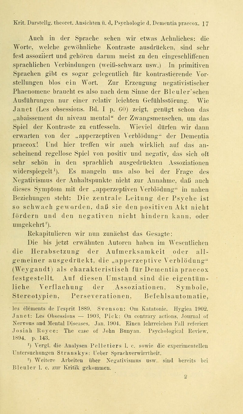 Auch in der Si^rache sehen wir etwas Aehnliches: die Worte, welche g-ewohnliche Kontraste ausdriicken, sind sehr fest assoziiert und g-ehoreu dariim meist zu den eingeschliffenen .sprachlichen Verbindung-en (weifi-schwarz usw.) In primitiven Spraclien gibt es sogar gelegentlich flir kontrastierende Vor- stellungen bios ein Wort. Ziir Erzeugung negativistiscber Phaenomene braucht es also nach dem Sinne der Bleuler'scben AusfUhrungen nur einer relativ leichten Geflihlsstorung. Wie Janet (Les obsessions. Bd. I p. 60) zeigt, geniigt scbon das „abaissement du niveau mental der Zwangsmenschen, um das Spiel der Kontraste zu entfesseln. Wieviel dilrfen wir dann erwarten von der ,,apperzeptiven Verbloduug-' der Dementia praecox! Und bier tretfen wir aucb wirklich auf das an- scheiuend regellose Spiel von positiv und negativ, das sicb oft sebr scbon in den sprachlich ausgedriickten Assoziationen widerspiegelt'). Es mangeln uns also bei der Frage des Negativismus der Auhaltspunkte nicbt zur Aunahme, dafi auch dieses Symptom mit der ,,apperzeptiveu Verblodung in naben Beziebungen stebt: Die zentrale Leitung der Psyche ist so schwach geworden, dafi sie den positiven Akt nicbt fordern und den negativen nicht bindern kann, oder umgekebrt^). Rekapitulieren wir nun zunachst das Gesagte: Die bis jetzt erwahnten Autoren baben im Wesentlichen die Herabsetzung- der Aufmerksamkeit oder all- g-emeiner ausgedriickt, die „apperzeptive Verblodung (Weygandt) als charakteristisch ftir Dementia praecox festgestellt. Auf diesen Umstand sind die eigentiim- liche Verflachung der Assoziationen, Symbole, Stereotypien, Perseverationen. Befehlsautomatie, les elements de I'esprit 1889. Svenson: Om Katatonie. Hj'giea 1902. Janet: Les Obsessions — 1903, Pick: On contraiy actions, Journal of Nervous and Mental Diseases. Jan. 1904. Einen lehrreichen Fall refeiiert Josiah Koyce: The case of John Bunyan. Psychological Eeview. 1894. p. 143. ^) Vergl. die Analysen Pelletiers 1. c. sowie die experimentelleu Untersuchungen Stranskys: Ueber Sprachverwirrtheit. ^) Weitere Arbeiten liber Negativismiis usw. siud bereits bei Bleuler 1. c. zur Kritik gekommen. 2