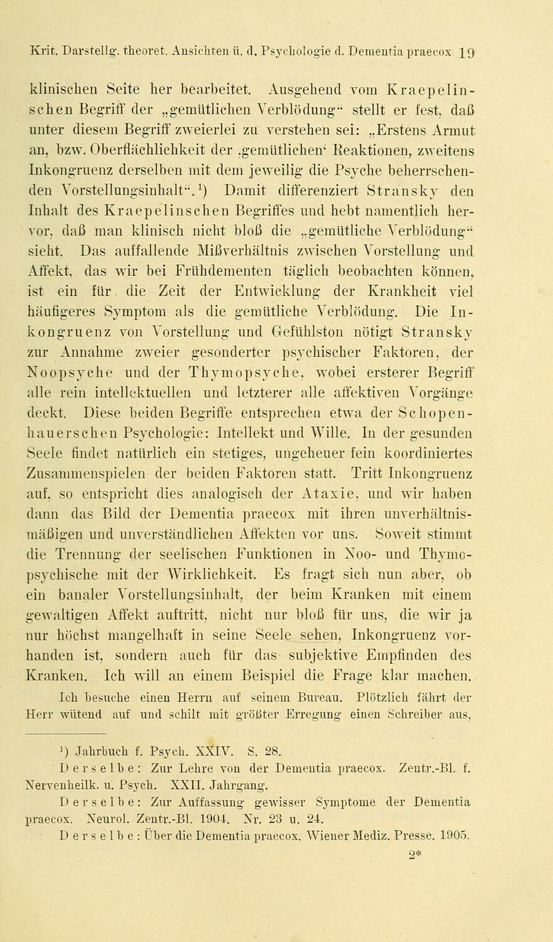 klinischen Seite her bearbeitet. Ausgeheud vom Kraepelin- schen Begriff der „g-emiitlichen Verblodung-' stellt er fest, dafi unter diesem Begriff zweierlei zu verstehen sei: „Erstens Armut an, bzw. Oberflachlichkeit der .gemlitlicben' Reaktiouen, zweitens Inkongruenz derselben mit dem jeweilig die Psyche beherrschen- den Vorstellungsinhalt-'.^) Darait differenziert Stransky den Inhalt des Kraepelinschen Begriffes und hebt nameutlich her- vor, dafi man klinisch nicht blofi die ..gemtitliche Verblodung sieht. Das auffalleude MiB^erhaltnis zwischen Vorstellung und Affekt, das wir bei Friihdementen taglich beobachten konnen^ ist ein fiir die Zeit der Entwicklnng der Krankheit viel haufigeres Symptom als die gemtitliche Verblodung. Die In- kongruenz von Vorstellung und Gefiihlston notigt Stransky zur Annahme zweier gesonderter psychischer Faktoren, der Noopsyche und der Thymopsyche, wobei ersterer Begriif alle rein intellektuellen und letzterer alle affektiven Vorgange deckt. Diese beiden Begriffe entspreeheii etwa der Schopen- hauerschen Psychologie: Intellekt und Wille. In der gesunden Seele tindet natiirlich ein stetiges, ungeheuer fein koordiniertes Zusammenspielen der beiden Faktoren statt. Tritt Inkongruenz auf, so entspricht dies analogisch der Ataxie, und wir haben dann das Bild der Dementia praecox mit ihren unverhaltnis- mafiigen und unverstandlichen Affekten vor uns. Soweit stimmt die Trennung der seelischen Funktionen in Noo- und Thymo- psychische mit der Wirklichkeit. Es fragt sich nun aber, ob ein banaler Vorstellungsinhalt, der beim Kranken mit einem gewaltigen Affekt auf tritt, nicht nur blofi fiir uns, die wir ja nur hochst mangelhaft in seine Seele sehen, Inkongruenz vor- handen ist, sondern auch fiir das subjektive Empfinden des Kranken. Ich will an einem Beispiel die Frage klar machen. Ich iDesuche eineu Herru auf seinem Bureau. Plotzlich fahrt der Herr -wiiteud auf und schilt mit groliter Erregung- einen Schreiber aus, i) Jahrbuch f. Psych. XXIV. S. 28. Derselbe: Zur Lehre von der Dementia praecox. Zeutr.-Bl. f. Nervenheilk. u. Psych. XXII. Jahrgang. Derselbe: Zur Auffassung geAvisser Symptome der Dementia praecox. Neurol. Zentr.-Bl. 1904. Nr. 23 u. 24. Derselbe: Uber die Dementia praecox. Wiener Mediz. Presse. 1905. 2*