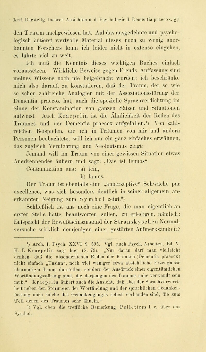 den Traum nachgewiesen hat. Auf das ausgedehnte und psycho- logisch iiuBerst wert^olle Material dieses noch zu wenig aner- kannten Forschers kann ich leider niclit in extenso eingehen, es fUhrte viel zu weit. Ich muE) die Kenntnis dieses wichtigen Buches einfach voraussetzen. Wirkliche Beweise gegen Freuds Auffassung sind meines Wissens noch nie beigebracht wordeu: ich beschranke mich also darauf, zu konstatieren, dafi der Traum, der so wie so schon zahlreiche Analogien mit der Assoziationsstorung der Dementia praecox hat, auch die spezielle Sprachverdichtung im Sinne der Konstamination von ganzen Satzen und Situatiouen aufweist. Auch Kraepelin ist die Ahnlichkeit der Keden des Traumes und der Dementia praecox aufgefallen.^) Von zahl- reichen Beispielen, die ich in Traumen von mir und andern Personen beobachtete, will ich nur ein ganz einfaches erwahnen, das zugleich Yerdichtung und Neologismus zeigt: Jemand will im Traum von einer gewissen Situation etwas Anerkennendes aufiern und sagt: ,,Das ist feimos Contamination aus: a) fein, b) famos. Der Traum ist ebenfalls eine „apperzeptive Schwache par excellence, was sich besonders deutlich in seiner allgemein an- erkannten Neigung zum Symbol zeigt.^) Schliefilich ist uns noch eine Frage, die man eigentlich an erster Stelle hatte beantworten sollen, zu erledigen, naralich: Eutspricht der Bewafitseiuszustand der Stranskyschen Normal- versuche wirklich demjenigeu einer gestorten Aufmerksamkeit? ^) Arch. f. Psych. XXVI S. 595. Vgi. auch Psych. Arbeiten. Bd. V. H. I. Kraepelin sagt hier (S. 79). „Niir daran darf man vielleicht denken, daB die absonderlichen Reden der Kranken (Dementia praecox) nicht einfach „Unsiiin, noch viel weniger etwa ahsichtliche Erzengnisse iibermiitiger Laiiue darstellen, sondern der Ausdruck einer eigentiimlichen Wortfindungsstormig sind, die derjenigen des Traumes nahe verwandt sein muB. Kraepelin aufiert auch die Ansicht, daB „bei der Sprachverwirrt- heit ueben den Storungen der Wortiindnng und der sprachlichen Gedanken- fassung auch solche des Gedankenganges selbst vorhanden sind, die zum Teil denen des Traumes sehr ahneln. 2) Vgl. oben die treffliche Benierkung Pelletiers 1. c. iiber das Sviubol.