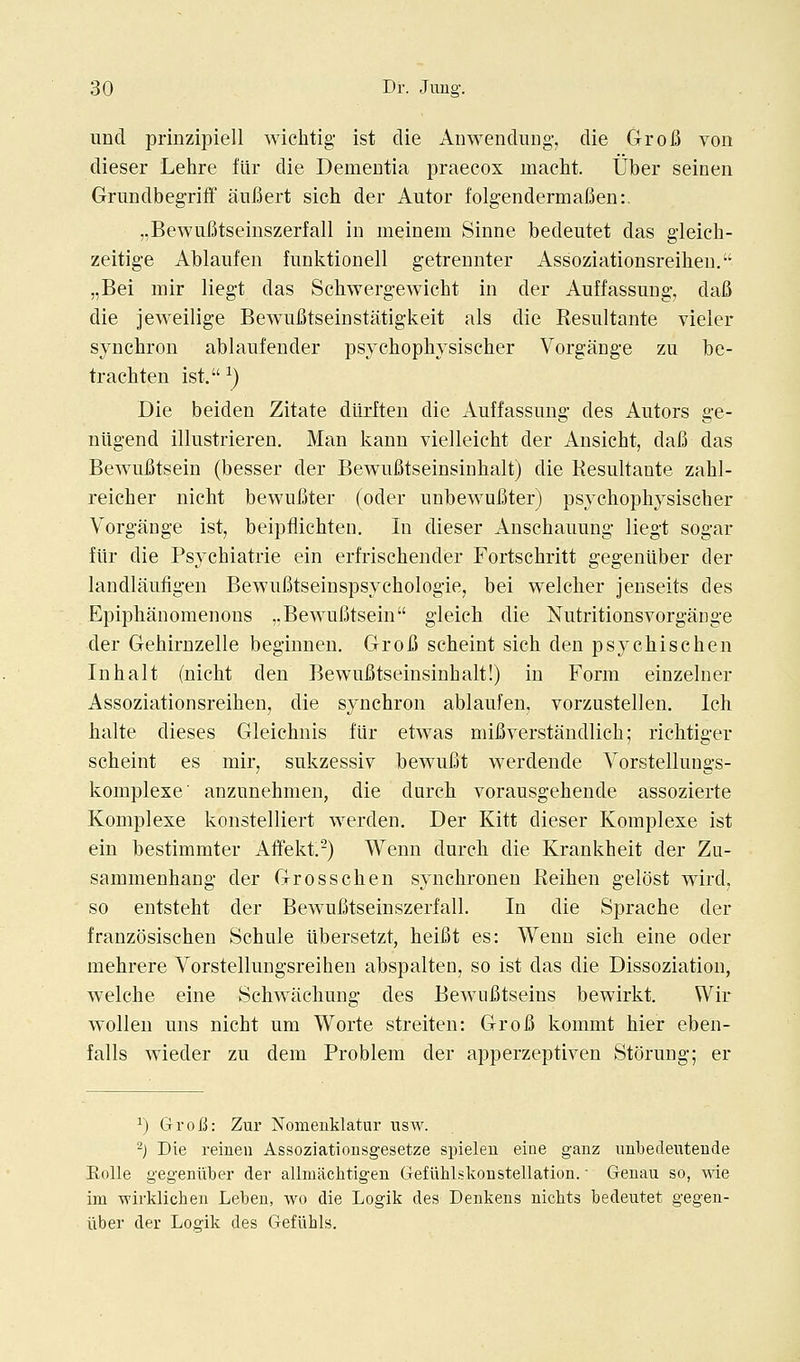 und prinzipiell wichtig ist die Anwendung-, die GroB von dieser Lehre fiir die Dementia praecox macht. Uber seinen Grundbegriff aufiert sich der Autor folgendermafien:. „Bewufitseinszerfall in meinem Sinne bedeutet das gleicb- zeitige Ablaufen funktionell getreunter Assoziationsreiben. „Bei niir liegt das Scbwergewicbt in der Auffassung, dalJ die jeweilige BewuiJtseinstatigkeit als die Resnltante vieler syncbron ablaufender psychopbysiscber Vorgange zu be- tracbten ist. ^) Die beiden Zitate dtirlten die Auffassung des Autors ge- niigend illustrieren. Man kann vielleicbt der Ansicbt, dafi das Bewufitsein (besser der BewiiBtseinsinbalt) die Kesultante zabl- reicber nicht bewui^ter (oder unbewuBter) psycbopbysiscber Vorgange ist, beipfliehten. In dieser Anscbaimng liegt sogar fiir die Psycbiatrie ein erfrischender Fortschritt gegeniiber der landlauiigen Bewufitseinspsycbologie, bei welcber jenseits des Epipbanomenous ,.BewuBtsein gleicb die NutritionsvorgaDge der Gebirnzelle beginnen, Groi3 scbeint sich den psycbiscben In bait (nicbt den BewuBtseinsinbalt!) in Form einzelner Assoziationsreiben, die syncbron ablaufen, vorzustellen. Ich balte dieses Gleicbnis fiir etwas miBverstaudlicb; ricbtiger scbeint es mir, sukzessiv bewuBt werdende Vorstellungs- komplexe' anzunebmen, die durcb vorausgebende assozierte Komplexe konstelliert werden, Der Kitt dieser Koraplexe ist ein bestimmter Affekt.-) Wenn durcb die Krankheit der Zu- sammenbang der Grosscben syncbronen Beiben gelost wird, so entstebt der BewuBtseinszerfall. In die Sprache der franzosiscben Schule iibersetzt, heiBt es: Wenn sich eine oder mehrere Vorstellungsreiben abspalten, so ist das die Dissoziation, welcbe eine Schwiichung des BewiiBtseius bewirkt. Wir wollen uns nicbt um Worte streiten: GroB kommt bier eben- falls wieder zu dem Problem der apperzeptiven Storung; er ^) Grofi: Zur Nomenklatur nsw. ^) Die reinen Assoziationsgesetze spieleu eiue gauz uubedeuteude Kolle gegeniiiber der allmaclitigen Gefuhlskonstellation. • Geuau so, wie im wirklichen Leben, wo die Logik des Denkeus nichts bedeutet gegen- iiber der Logik des Gefiihls.