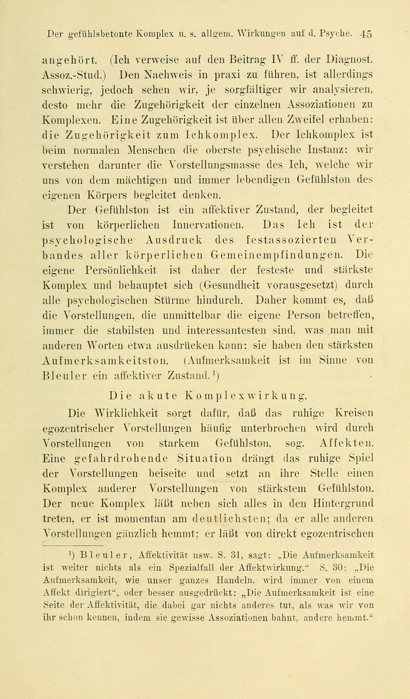 ang eh ort. (Ich verweise auf den Beitrag IV ff. der Diag-nost. Assoz.-Stud.) Den Nachweis in praxi zu fiihren, ist allerdings scliwierig, jedoch selien wir, je sorgfitltiger wir analysieren, desto mehr die Zugehorigkeit der eiuzelnen Assoziationen zu Komplexen. Eine Zugehorigkeit ist ilber alien Zweifel erhaben: die Zugehorigkeit zum Ichkomplex. Der Ichkomplex ist beim normalen Menschen die oberste psychische Instanz: wir verstehen darunter die Yorstellungsmasse des Ich, welche wir uns von dem machtigen und immer lebendigen Gefiihlston des eigenen Korpers begleitet denken. Der Geflihlston ist ein affektiver Zustand, der begleitet ist YOU korperlichen Inneryationen. Das Ich ist der psychologische Ausdruck des festassozierteu Ver- bandes aller korperlichen Gemeinempfindungen, Die eigene Personlichkeit ist daher der festeste und starkste Komplex und behauptet sich (Gesundheit vorausgesetzt) durch alle psychologischen Stlirme hindurch. Daher kommt es, dafi die Vorstellungen, die unmittelbar die eigene Person betreffen, immer die stabilsten und interessantesten sind, was ,man niit anderen Worten etwa ausdrticken kann: sie haben den starksten Aufmerksamkeitston. (Aufmerksamkeit ist im Sinne von Bleuler ein atfektiver Zustand.^) Die a k u t e K o m p 1 e x w i r k u n g. Die Wirklichkeit sorgt daftir, dafi das ruhige Kreisen egozentrischer Vorstellungen haufig unterbrochen wird durch Vorstellungen von starkeni Geflihlston, sog. Affekten. Eine gefahrdrohende Situation drangt das ruhige Spiel der Vorstellungen beiseite und setzt an ihre Stelle einen Komplex anderer Vorstellungen von starkstem Geflihlston. Der neue Komplex lafit neben sich alles in den Hintergrund treten, er ist momentan am deutlichsten; da er alle anderen Vorstellungen giinzlich hemmt; er lafit von direkt egozentrischen ^) Bleuler, Affektivitat iisw. S. 31, sagt: ..Die Aufmerksamkeit ist weiter nichts als ein Spezialfall der Affektwirkung-. S. 30: „Die Aufmerksamkeit, wie unser gauzes Haudeln, wird immer von einem Affekt dirigiert, oder besser ausgedriickt: „Die Aufmerksamkeit ist eine Seite der Affektivitat, die dabei gar nichts anderes tut, als was wir von ihr schou keunen, indem sie gewisse Assoziationen bahut. andere hemmt.