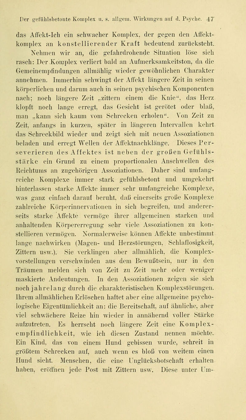 das Affekt-Icli ein schwacher Komplex, der gegen den Affekt- komplex an konstellierender Kraft bedeutend zuriicksteht. Nehmen wir an, die g-efalirdroliende Situation lose sicli rasch: Der Komplex verliert bald an Aufmerksamkeitston, da die Gemeinempfindungen allmahlig wieder gewohnlicben Charakter annehmen. Immerhin schwingt der Affekt langere Zeit in seinen korperlichen und dariim audi in seinen psychischen Komponenten nach; noch langere Zeit ,,zittern einem die Knie, das Herz klopft noch lange erregt, das Gesicht ist gerotet oder blafi, man „kann sich kaum vom Sehrecken erholen. Von Zeit zu Zeit, anfangs in kurzen, spater in langeren Intervallen kehrt das Schreckbild wieder und zeigt sich mit neuen Assoziationen beladen und erregt Wellen der Affektnachklange. Dieses Per- severieren des Affektes ist nehen der grofien Gefiihls- starke ein Grund zu einem proportionalen Anschwellen des Keichturas an zugehorigen Assoziationen. Daher sind umfang- reiche Komplexe immer stark gefiihlsbetont und umgekehrt hinterlassen starke Affekte immer sehr umfangreiche Komplexe, was gauz einfach darauf beruht, dafi einerseits grofie Komplexe zahlreiehe Korperinnervationen in sich begreifen, und anderer- seits starke Atfekte vermoge ihrer allgemeinen starken und anhaltenden Korpererregung sehr viele Assoziationen zu kon- stellieren vermogen. Normalerweise konnen Alfekte unbestimmt lange nachwirken (Magen- und Herzstorungen, Schlaflosigkeit, Zittern usw.). Sie verklingen aber allmahlich, die Komplex- vorstellungen verschwinden aus dem BewuBtseiu, nur in den Traumen melden sich von Zeit zu Zeit mehr oder weniger maskierte Andeutungen. In den Assoziationen zeigen sie sich noch jahrelang durch die charakteristischen Komplexstorungen. Ihrem allmahlichen Erloschen haftet aber eine allgemeine psycho- logische Eigentiimlichkeit an: die Bereitschaft, auf ahnliche, aber viel schwachere Reize hin wieder in annahernd voller Starke aufzutreten. Es herrscht noch langere Zeit eine Komplex- empfindlichkeit, wie ich diesen Zustand nennen mochte. Ein Kind, das von einem Hund gebissen wurde, schreit in groBtem Sehrecken auf, auch wenn es bloB von weitem einen Hund sieht. Menschen, die eine Ungliicksbotschaft erhalten haben, eroffnen jede Post mit Zittern usw. Diese unter Um-