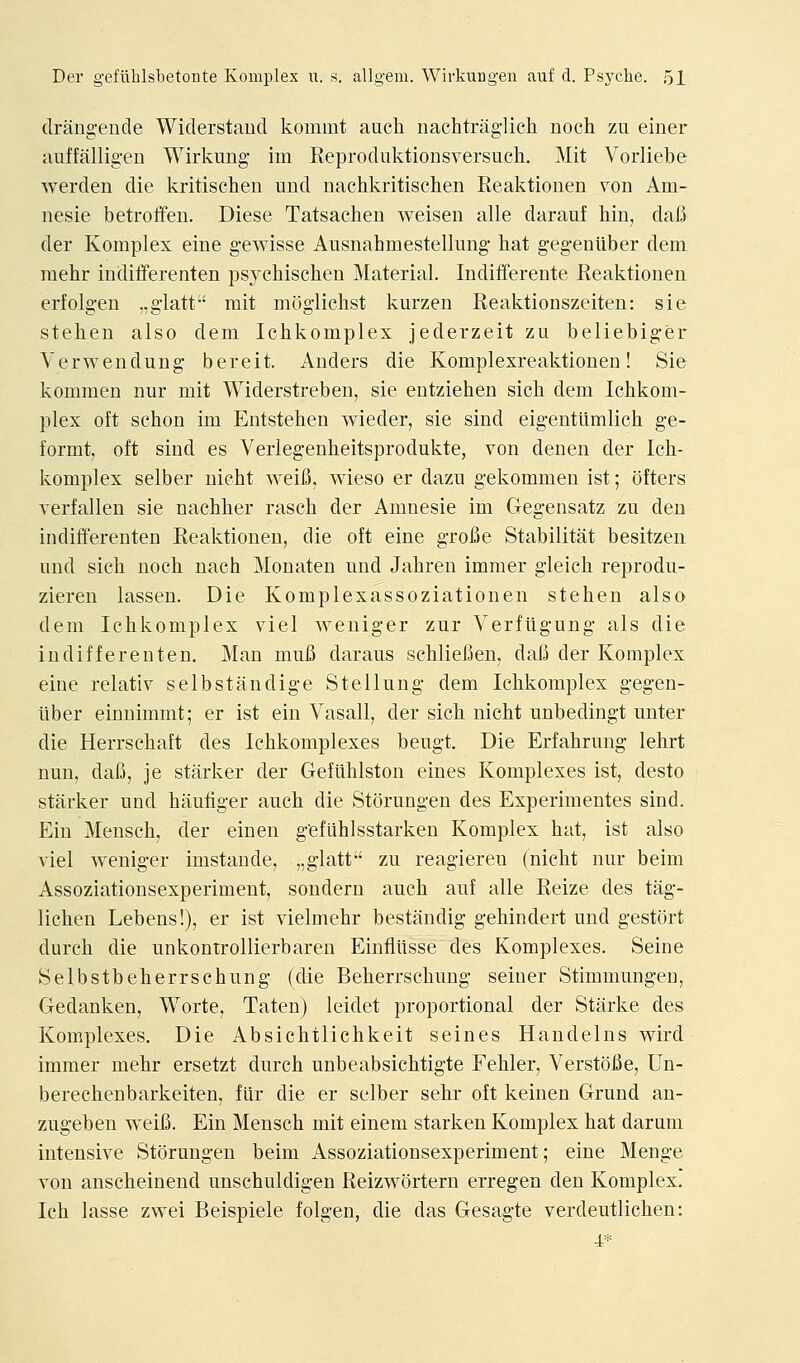 clrangende Widerstaud kommt auch iiachtnig-licli noch zu einer auffalligen Wirkuiig im Reproduktiousversuch. Mit Vorliebe werden die kritischen und nachkritisclien Reaktionen von Am- nesic betroffen. Diese Tatsachen weisen alle darauf kin, dafi der Komplex eine gewisse Ausnahmestellung hat gegenliber dem raehr indifferenten psychischen Material. Indifferente Reaktionen erfolgeu ..glatt rait moglichst kurzen Reaktionszeiten: sie stehen also dem Ichkomplex jederzeit zu beliebiger Verwendung bereit. Anders die Komplexreaktionen! Sie kommen nur mit Widerstreben, sie entziehen sich dem Ichkom- plex oft schon im Entstehen wieder, sie sind eigentiimlich ge- formt, oft sind es Verlegenheitsprodukte, von denen der Ich- komplex selber uicht weifi, wieso er dazu gekommen ist; ofters verfallen sie nachher rasch der Amnesic im Gegensatz zu den indifferenten Reaktionen, die oft eine groBe Stabilitat besitzen und sich noch nach Monaten und Jahren imraer gleich reprodu- zieren lassen. Die Komplexassoziationen stehen also dem Ichkomplex viel weniger zur Verfiigung als die indifferenten. Man mufi daraus schliefien, dafi der Komplex eine relativ selbstandige Stellung dem Ichkomplex gegen- liber einnimmt; er ist eiu Vasall, der sich nicht unbedingt unter die Herrschaft des Ichkomplexes beugt. Die Erfahrung lehrt nun, dafi, je starker der Gefuhlston eines Komplexes ist, desto starker und haufiger auch die Storungen des Experimentes sind. Ein Mensch, der einen g'efiihlsstarken Komplex hat, ist also Adel weniger imstaude, ,,glatt zu reagieren (nicht nur beim Assoziationsexperiment, sondern auch auf alle Reize des tag- lichen Lebens!), er ist vielmehr bestandig gehindert und gestort durch die unkontrollierbaren Einflusse des Komplexes. Seine Selbstbeherrschung (die Beherrschung seiner Stimmungen, Gedanken, Worte, Taten) leidet proportional der Starke des Komplexes. Die Absichtlichkeit seines Handelns wird immer mehr ersetzt durch unbeabsichtigte Fehler, Verstofie, Un- berechenbarkeiten, flir die er selber sehr oft keinen Grund an- zugeben weifi. Ein Mensch mit einem starken Komplex hat darum intensive Storungen beim Assoziationsexperiment; eine Menge von anscheinend unschuldigen Reizwortern erregen den Komplex. Ich lasse zwei Beispiele folgen, die das Gesagte verdeutlichen: 4*