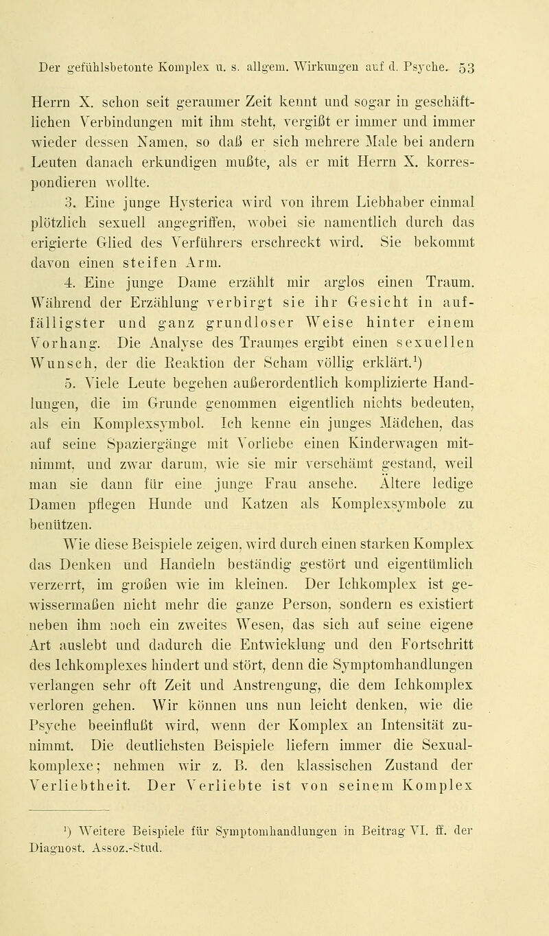 Herrn X. sclion seit geramuer Zeit keimt unci sog-ar in geschiift- lichen Verbindungen mit ihm steht, vergifit er immer unci immer wiecler clesseu Namen, so claii er sich mehrere 3Iale bei anclern Leuten danach. erkundigeu mufite, als er mit Herrn X. korres- pondieren wollte. 3. Eiue junge Hysterica wird von ihrem Liebhaber einmal plotzlich sexuell angegriffen, wobei sie namentlicb durch das erigierte Glied des Verflthrers erschreckt ^Yird. Sie bekommt davon einen steifen Arm. 4. Eine junge Dame erzahlt mir arglos einen Traum. Wahrend der Erzahlung verbirgt sie ihr Gesicht in auf- falligster und ganz grundloser Weise hinter einem Vorbang. Die Analyse des Traumes ergibt einen sexuellen Wunscb, der die Keaktiou der Scham vollig erkliirt.^) 5. Viele Leute begehen aufierordentlich komplizierte Hand- lungen, die im Grunde genommen eigentlicb nicbts bedeuten, als ein Komplexsymbol. Icb kenne ein junges Madchen, das auf seine Spaziergange mit Yorliebe einen Kinderwagen mit- nimmt, und zwar darum, svie sie mir yerscbamt gestandj well man sie dann flir eine junge Frau ansebe. Altere ledige Damen pflegen Hunde und Katzen als Komplexsymbole zu beniitzen. Wie diese Beispiele zeigen, wird durcb einen starken Komplex das Denken und Handeln bestilndig gestort und eigeutlimlicb verzerrt, im grofien wie im kleinen. Der Icbkomplex ist ge- ■vvissermafien nicht mebr die ganze Person, sondern es existiert ueben ibm nocb ein zweites Wesen, das sicb auf seine eigene Art auslebt mid dadurcb die Entwicklung und den Fortscbritt des Ichkomplexes bindert und stort, denn die Symptombandlungen verlangen sebr oft Zeit und Anstrengung, die dem Icbkomplex verloren geben. Wir konnen uns nun leicbt denken, wie die Psycbe beeinfluiJt wird, wenn der Komplex an Intensitat zu- nimmt. Die deutlicbsten Beispiele liefern immer die Sexual- komplexe; nebmen wir z, B. den klassiscben Zustand der Verliebtbeit. Der Verliebte ist von seinem Komplex ^) Weitere Beispiele flir Symptomhandlungeu in Beitrag VI. ff. dea- Diaguost. Assoz.-Stud.