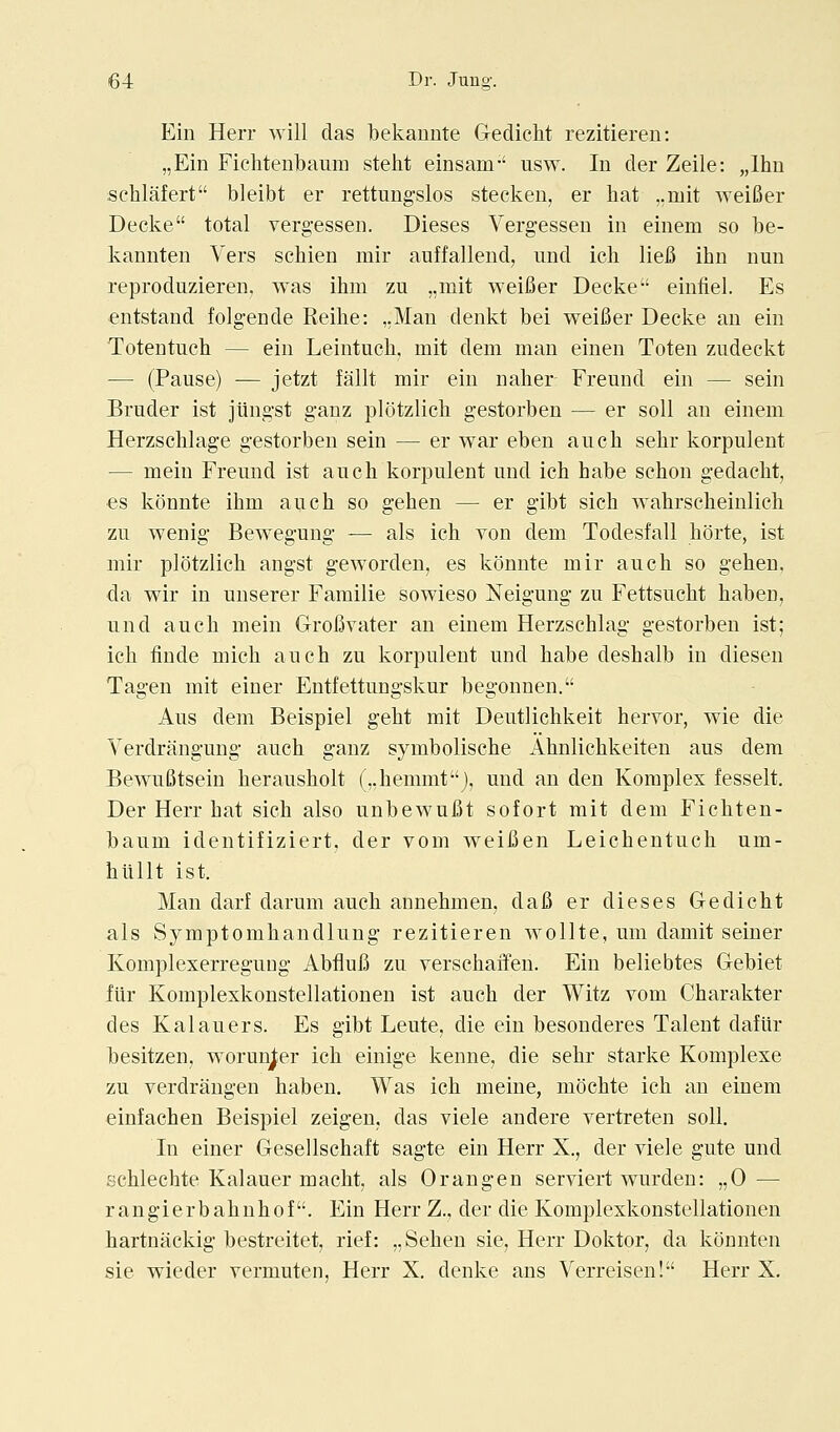 Ein Herr will das bekannte Gedielit rezitieren: „Ein Fichtenbaum steht einsam-' usw. In der Zeile: „lhu schlafert bleibt er rettungslos stecken, er hat ,.mit weiBer Decke total vergessen. Dieses Verg-essen in einem so be- kannten Vers schien mir auffallend, und ich lieB ihn nun reproduzieren, was ihm zu „mit weifier Decke einfiel. Es entstand folgende Reihe: ,,Man denkt bei weifier Decke an ein Totentuch — ein Leintuch, mit dem man einen Toten zudeckt — (Pause) — jetzt fallt mir ein naber- Freund ein — sein Bruder ist jiingst ganz plotzlich gestorben — er soil an einem Herzschlage gestorben sein — er war eben ancb sehr korpulent — meiu Freund ist aucli korpulent und icb habe schon gedacbt, es konnte ihm auch so gehen — er gibt sich wahrscheinlicli zu wenig Bewegung — als ich von dem Todesfall horte, ist mir plotzlich angst geworden, es konnte mir auch so gehen, da wir in unserer Familie sowieso Neigung zu Fettsucht haben, und auch mein Grofivater an einem Herzschlag gestorben ist; ich iiude mich auch zu korpulent und habe deshalb in diesen Tagen mit einer Entfettungskur begonnen. Aus dem Beispiel geht mit Deutlichkeit hervor, wie die Yerdrangung auch ganz symbolische Ahnlichkeiteu aus dem Bewufitsein herausholt (,,hemmtj, und an den Komples fesselt. Der Herr hat sich also unbewufit sofort mit dem Fichten- baum identifiziert. der vom weifien Leichentuch um- hilUt ist. Man darl darum auch annehmen, dafi er dieses Gedicht als Symptomhandlung rezitieren wollte, um damit seiner Komplexerreguug Abflufi zu verschaifen. Ein beliebtes Gebiet fiir Komplexkonstellationen ist auch der Witz vom Charakter des Kalauers. Es gibt Leute, die ein besonderes Talent daflir besitzen, worunjer ich einige kenne, die sehr starke Komplexe zu verdrangen haben. Was ich meine, mochte ich an einem einfachen Beispiel zeigen, das viele andere vertreten soil. In einer Gesellschaft sagte ein Herr X., der viele gute und schlechte Kalauer macht, als Orangen serviert wurdeu: ,,0 — rangierbahuhof. Ein Herr Z., der die Komplexkonstellationen hartnackig bestreitet, rief: ,,Sehen sie, Herr Doktor, da konnten sie wieder vermuten, Herr X. denke ans Verreisen! Herr X.