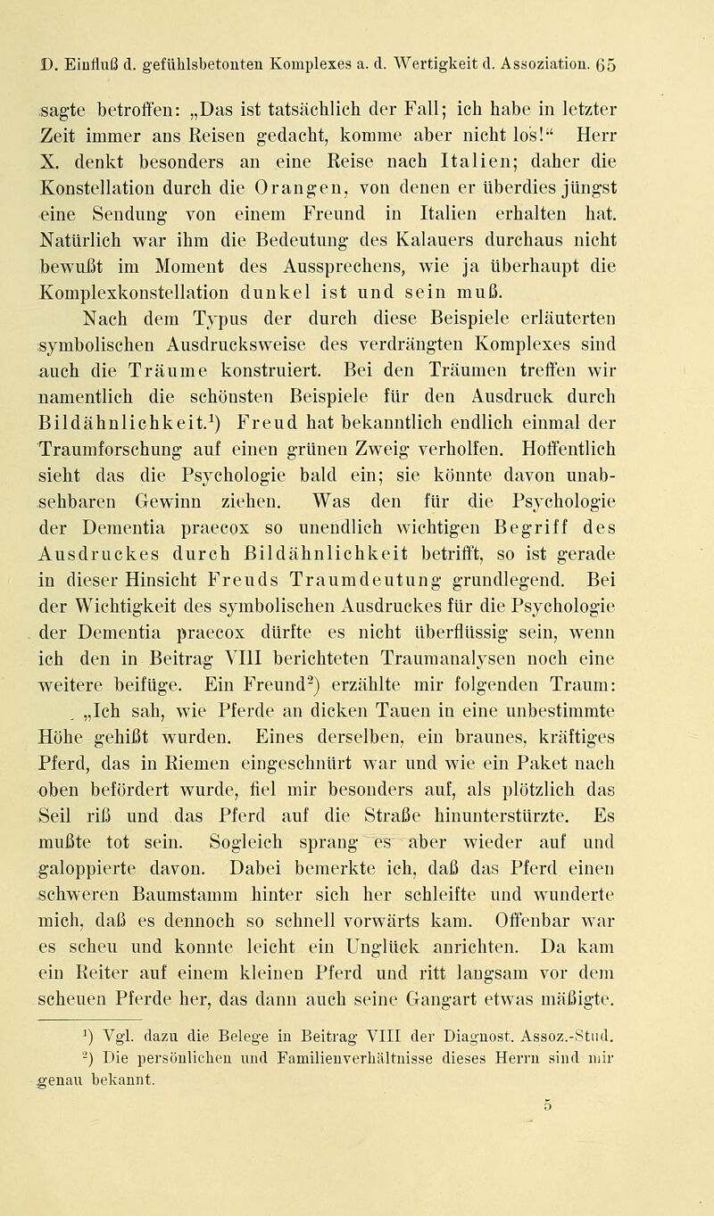 sagte betroffen: „Das ist tatsachlich der Fall; ich habe in letzter Zeit immer ans Keisen gedacht, komme aber nicht los! Herr X. denkt besonders an eine Reise nach Italien; daher die Konstellation durch die Orang-en, von denen er tiberdies jiingst eine Sendung- von einem Freund in Italien erhalten hat. Natiirlich w^ar ihm die Bedeutung- des Kalauers durchaus nicht bew^ufit im Moment des Aussprechens, v^^ie ja tiberhaupt die Xomplexkonstellation dunk el ist und sein mu6. Nach dem Tjpus der durch diese Beispiele erlauterten :symbolischen Ausdrucksweise des verdrang-ten Komplexes sind auch die T ran me konstruiert. Bei den Traumen treffen wir namentlich die schousten Beispiele filr den Ausdruck durch Bildahnlichkeit.^) Freud hat bekanntlich endlich einmal der Traumforschung auf einen g-riinen Zweig' verholfen. Hoifentlich sieht das die Psychologie bald ein; sie konnte davon unab- sehbaren Gewinn ziehen. Was den fiir die Psychologie der Dementia praecox so unendlich wichtig-en Beg-riff des Ausdruckes durch Bildahnlichkeit betrifft, so ist g-erade in dieser Hinsicht Freuds Traumdeutung grundlegend. Bei der Wichtig'keit des symbolischen Ausdruckes ftir die Psychologie der Dementia praecox diirfte es nicht uberflUssig sein, w^enn ich den in Beitrag VIII berichteten Trauraanalysen noch eine weitere beifiige. Ein Freund-) erziihlte mir folgenden Traum: „Ich sah, wie Pferde an dicken Tauen in eine unbestimmte Hohe g-ehifit wurden. Fines derselben, ein braunes, kraftiges Pferd, das in Riemen eingeschnltrt war und wie ein Paket nach oben befordert wurde, fiel mir besonders auf, als plotzlich das Sell rifi und das Pferd auf die Strafie hinunterstiirzte. Es mufite tot sein. Sogieich sprang- es aber wieder auf und galoppierte davon. Dabei bemerkte ich, dafi das Pferd einen schweren Baumstamm hinter sich her schleifte und wunderte mich, dafi es dennoch so schnell vorwiirts kam. OlFenbar war es scheu und konnte leicht ein Ungiiick anrichten. Da kam ein Reiter auf einem kleinen Pferd und ritt langsam vor dem scheuen Pferde her, das dann auch seine Gang-art etwas mafiigte. ^) Vgl. dazu die Belege in Beitrag VIII der Diagnost. Assoz.-Stiid. -) Die persoulichen imd Familieuverhaltnisse dieses Herrn sind mir genaii bekannt.