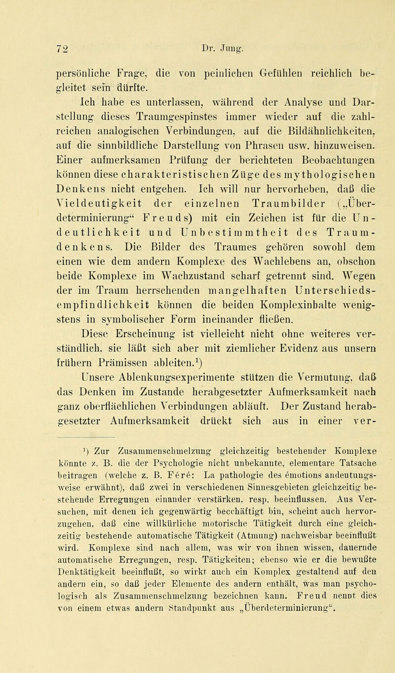 personliche Frage, die von peinliclien Gefuhlen reichlich be- gleitet sem dilrfte. Ich habe es unterlassen, wahrend der Analyse und Dar- stellung dieses Traumgespinstes immer wieder auf die zabl- reichen analog-ischen Verbindungen, auf die Bildahnlichkeiten^ auf die sinnbildliche Darstellung von Phrasen usw. hinzuweisen, Einer aufmerksaraen Prlifung der berichteten Beobachtungen. konneu diese charakteristischen Ziige des my thologiscben Denkens nicht entgehen. Ich will nur heiTorhebeu, dafi die Vieldeutigkeit der einzelnen Traumbilder („Uber- determinierung F r e u d s) mit eiii Zeiclien ist fiir die U n - deutlichkeit und Unbestimmtheit des Traum- denkens. Die Bilder des Traumes geboren sowohl dem einen wie dem andern Komplexe des Wachlebens an, obschon beide Komplexe im Waclizustand scbarf getrennt sind. Wegen der im Traum herrschenden mangelhaften Unterschieds- empfindlichkeit konnen die beiden Komplexinbalte wenig- stens in symbolischer Form ineinander fiiefien. Diese Erscheinung ist vielleicht nicht ohne weiteres ver- standlich. sie lafit sich aber mit ziemlicher Evidenz aus unsero friihern Pramissen ableiten.^) Unsere Ablenkungsexperimente stUtzen die Vermutung, da& das Denken im Zustande herabgesetzter Aufmerksamkeit nach ganz oberfiachlichen Verbindungen ablauft. Der Zustand herab- gesetzter Aufmerksamkeit driickt sich aus in einer ver- ^) Zur Zusammenschmelzung gieichzeitig- besteliender Komplexe konnte z. B. die der Psychologie nicht unbekanute, elemeiitare Tatsache beitragen (welche z. B. Fere: La pathologie des emotions andeiituugs- weise erwahnt), daB zwei in verschiedenen Sinnesgebieten gleichzeitig be- stehende Exregungen einander verstarken, resp. beeinflussen. Aus Ver- sucben, mit deneu ich gegenwartig beccbaftigt bin, scbeint auch hervor- zugeben, daB eine willklirliche motorische Tatigkeit durch eine gleich- zeitig bestehende automatische Tatigkeit (Atmung) nachweisbar beeinfluBt wird. Komplexe sind nach allem, was wir von ihnen wissen, dauernde automatische Erregungen, resp. Tatigkeiten; ebenso wie er die bewuBte Denktatigkeit beeinfluBt, so wirkt auch ein Komplex gestaltend auf den andern ein, so daB jeder Elemente des andern enthalt, was man psycho- logisch als Zusammenschmelzung bezeichnen kann. Freud nennt dies von einem etwas andern Standpunkt aus „Uberdeterminierung.