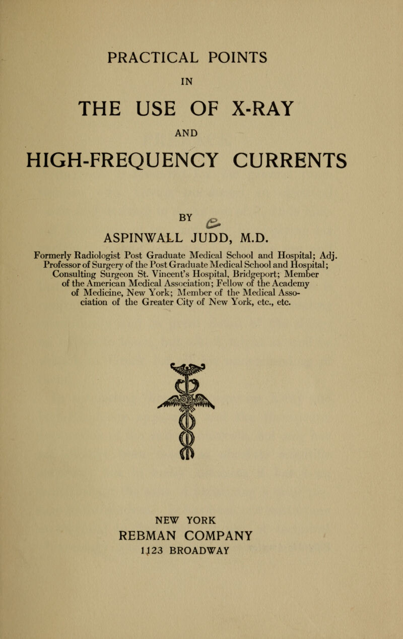 IN THE USE OF X-RAY AND HIGH-FREQUENCY CURRENTS BY & ASPINWALL JUDD, M.D. Formerly Radiologist Post Graduate Medical School and Hospital; Adj. Professor of Surgery of the Post Graduate Medical School and Hospital; Consulting Surgeon St. Vincent's Hospital, Bridgeport; Member of the American Medical Association; Fellow of the Academy of Medicine, New York; Member of the Medical Asso- ciation of the Greater City of New York, etc., etc. NEW YORK REBMAN COMPANY 1123 BROADWAY