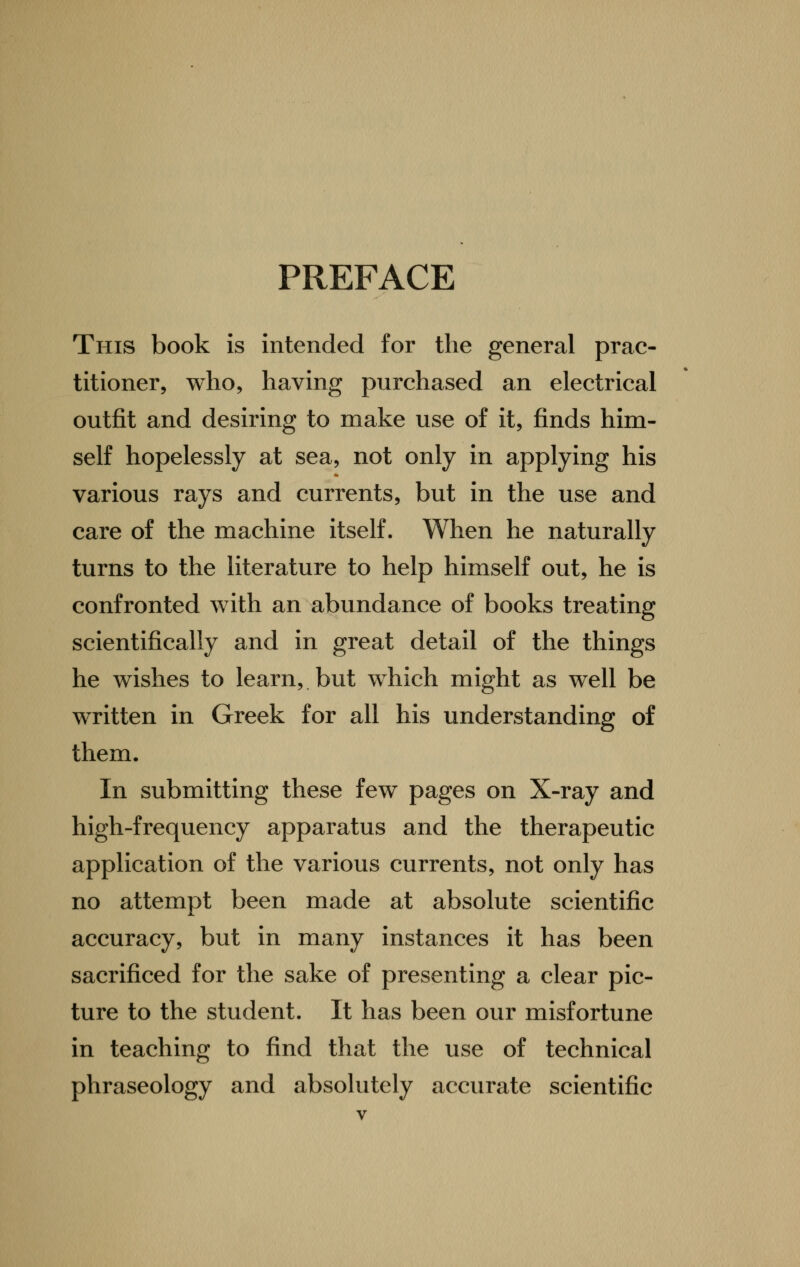PREFACE This book is intended for the general prac- titioner, who, having purchased an electrical outfit and desiring to make use of it, finds him- self hopelessly at sea, not only in applying his various rays and currents, but in the use and care of the machine itself. When he naturally turns to the literature to help himself out, he is confronted with an abundance of books treating scientifically and in great detail of the things he wishes to learn, but which might as well be written in Greek for all his understanding of them. In submitting these few pages on X-ray and high-frequency apparatus and the therapeutic application of the various currents, not only has no attempt been made at absolute scientific accuracy, but in many instances it has been sacrificed for the sake of presenting a clear pic- ture to the student. It has been our misfortune in teaching to find that the use of technical phraseology and absolutely accurate scientific