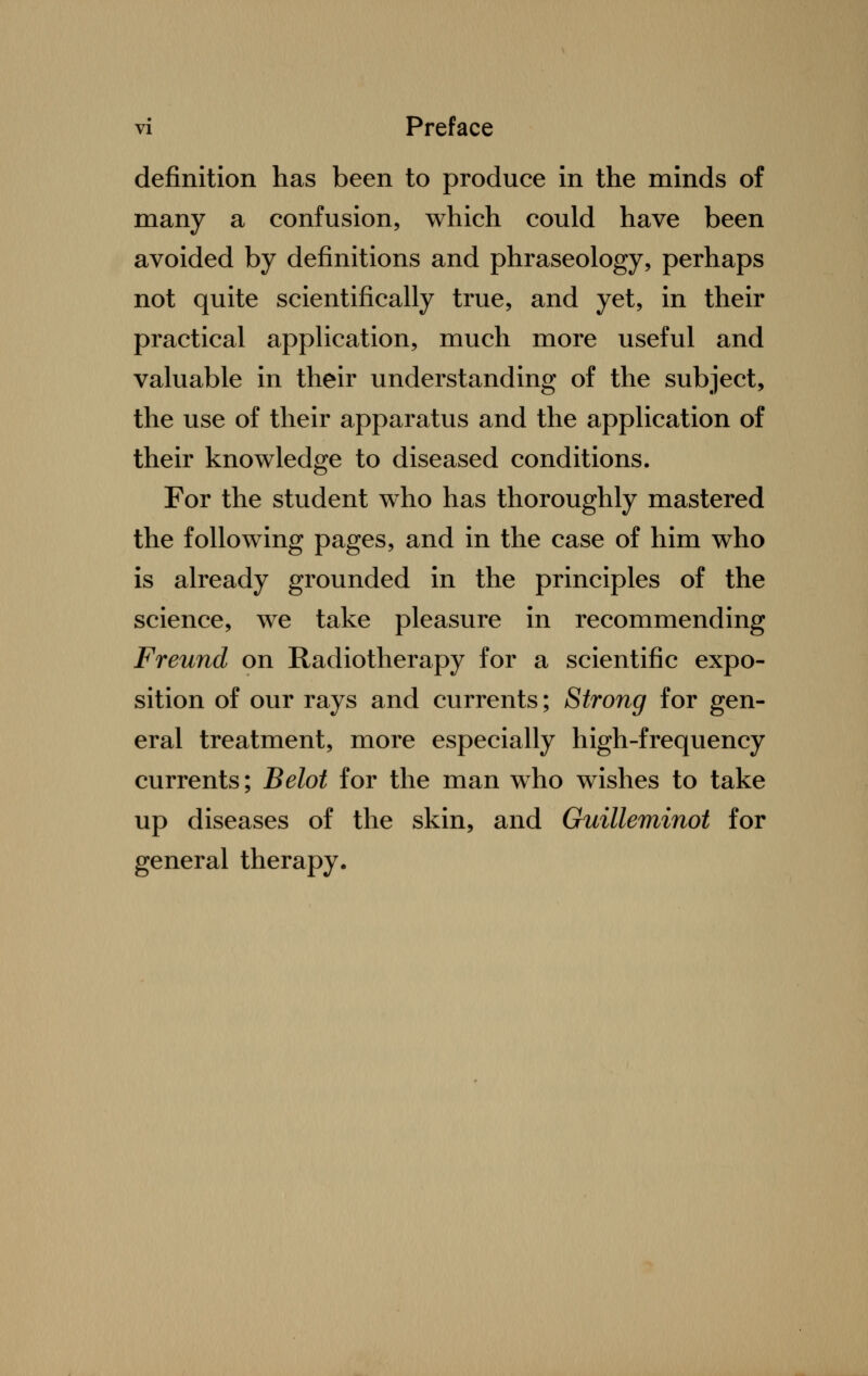 definition has been to produce in the minds of many a confusion, which could have been avoided by definitions and phraseology, perhaps not quite scientifically true, and yet, in their practical application, much more useful and valuable in their understanding of the subject, the use of their apparatus and the application of their knowledge to diseased conditions. For the student who has thoroughly mastered the following pages, and in the case of him who is already grounded in the principles of the science, we take pleasure in recommending Freund on Radiotherapy for a scientific expo- sition of our rays and currents; Strong for gen- eral treatment, more especially high-frequency currents; Belot for the man who wishes to take up diseases of the skin, and Guilleminot for general therapy.