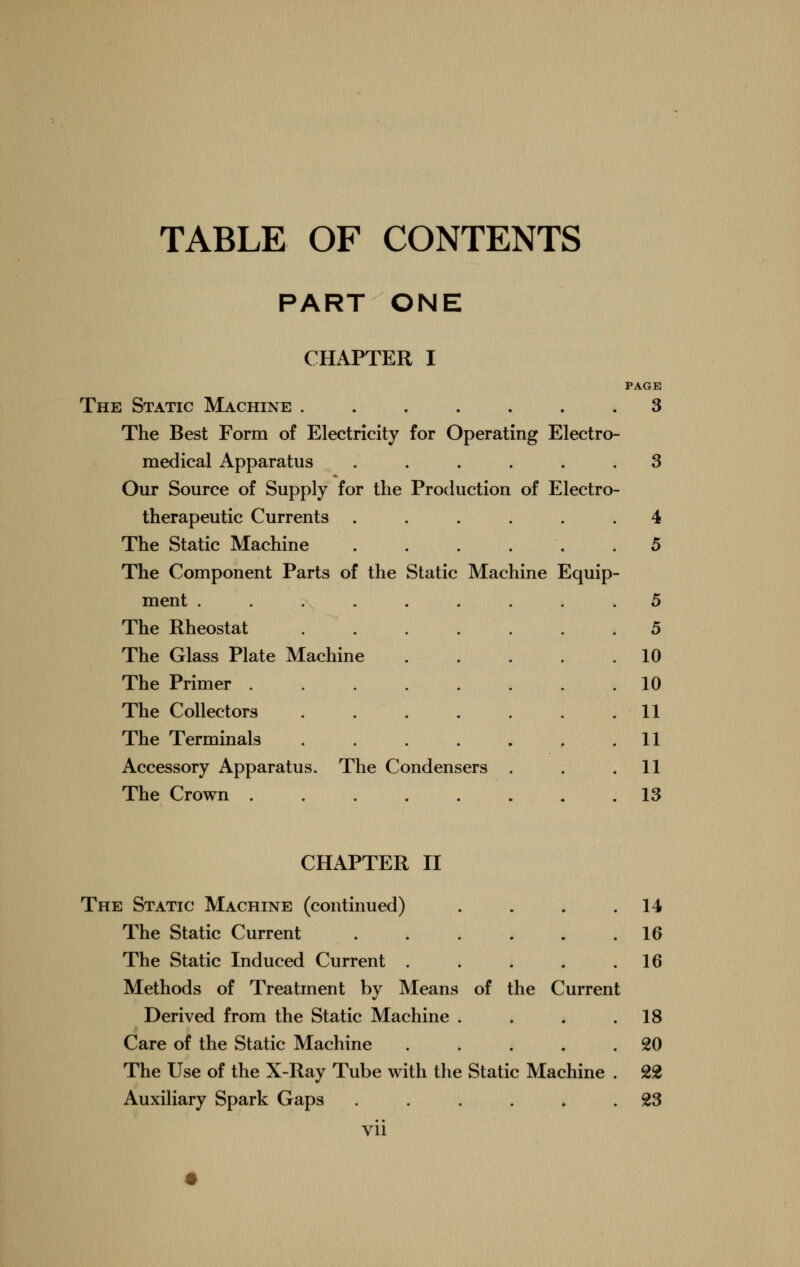 TABLE OF CONTENTS PART ONE CHAPTER I The Static Machine The Best Form of Electricity for Operating Electro- medical Apparatus ..... Our Source of Supply for the Production of Electro therapeutic Currents ..... The Static Machine . . . . The Component Parts of the Static Machine Equip ment ........ The Rheostat The Glass Plate Machine .... The Primer ....... The Collectors The Terminals ...... Accessory Apparatus. The Condensers . The Crown ....... 3 3 4 5 5 5 10 10 11 11 11 13 CHAPTER II The Static Machine (continued) . . . .14 The Static Current 16 The Static Induced Current . . . . .16 Methods of Treatment by Means of the Current Derived from the Static Machine . . . .18 Care of the Static Machine . . . . .20 The Use of the X-Ray Tube with the Static Machine . 22 Auxiliary Spark Gaps . . . . . .23