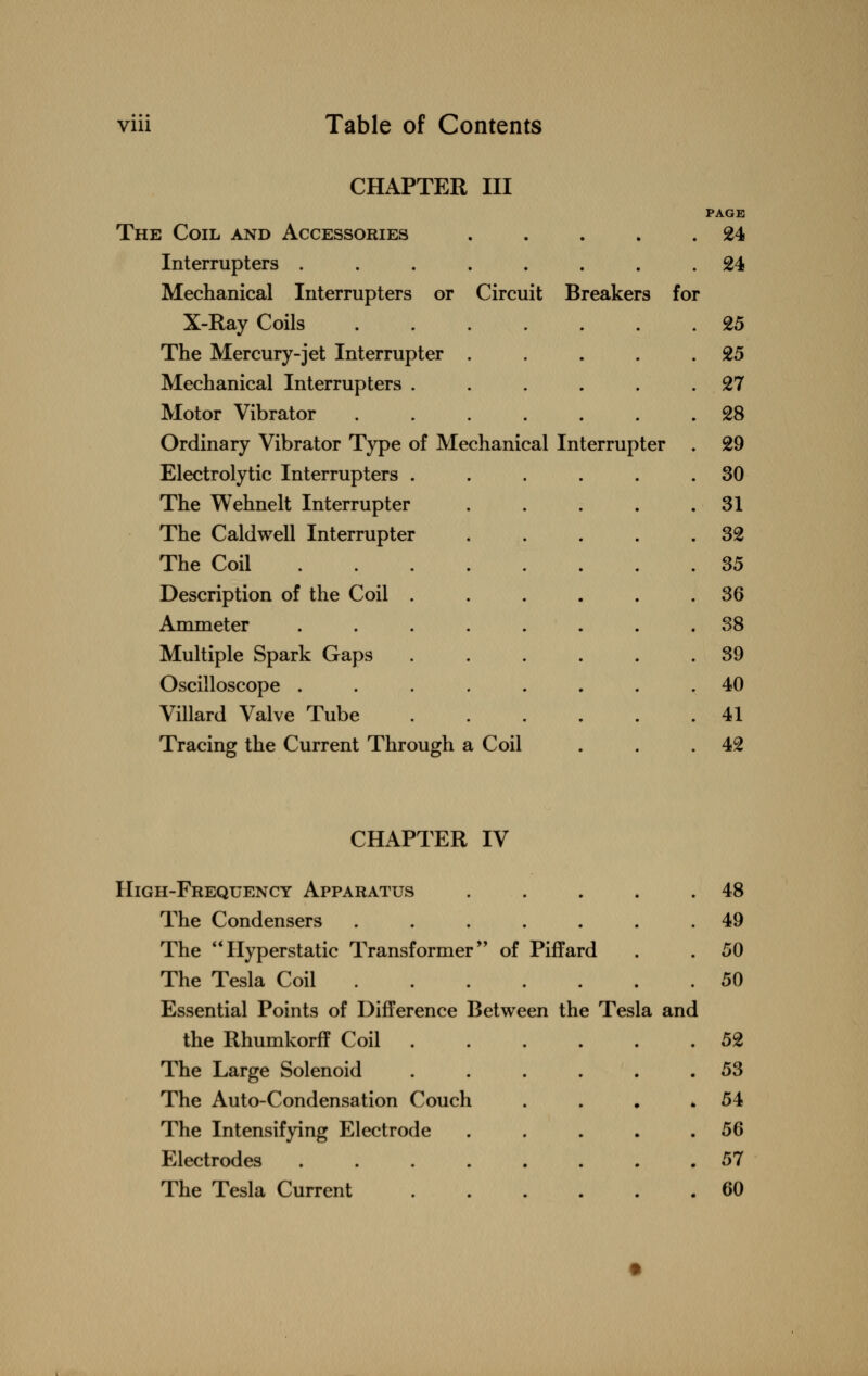 CHAPTER III The Coil and Accessories . . . . PAGE . 24 Interrupters . 24 Mechanical Interrupters or Circuit Breakers fo r X-Ray Coils 25 The Mercury-jet Interrupter . 25 Mechanical Interrupters . . 27 Motor Vibrator 28 Ordinary Vibrator Type of Mechanical Interrupter 29 Electrolytic Interrupters . . 30 The Wehnelt Interrupter . 31 The Caldwell Interrupter . 32 The Coil 35 Description of the Coil . . 36 Ammeter 38 Multiple Spark Gaps . 39 Oscilloscope . 40 Villard Valve Tube . 41 Tracing the Current Through a Coil 42 CHAPTER IV High-Frequency Apparatus .... The Condensers ...... The Hyperstatic Transformer of Piffard The Tesla Coil Essential Points of Difference Between the Tesla and the Rhumkorff Coil . The Large Solenoid ..... The Auto-Condensation Couch The Intensifying Electrode .... Electrodes ....... The Tesla Current 48 49 50 50 52 53 54 56 57 60