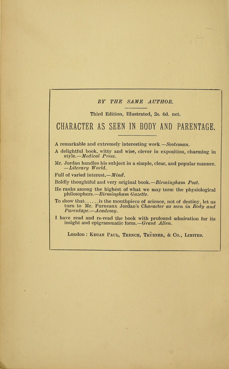 BY THE SAME AUTHOR. Third Edition, Illustrated, 2s. 6d. net. CHARACTER AS SEEN IN BODY AND PARENTAGE. A remarkable and extremely interesting wovl^.—Scotsman. A delightful book, witty and wise, clever in exposition, charming in style.—Medical Press. Mr. Jordan handles his subject in a simple, clear, and popular manner. —Literary World. Full of varied interest.—Mind. Boldly thoughtful and very original hook.—Birmingham Post. He ranks among the highest of what we may term the physiological philosophers.—Birmingham Gazette. To show that is the mouthpiece of science, not of destiny, let us turn to Mr. Furneaux Jordan's Character as seen in Body and Parentage.—Academy. I have read and re-read the book with profound admiration for its insight and epigrammatic form.—Grant Allen. London: Kegan Paul, Trench, Trubner, & Co., Limited.