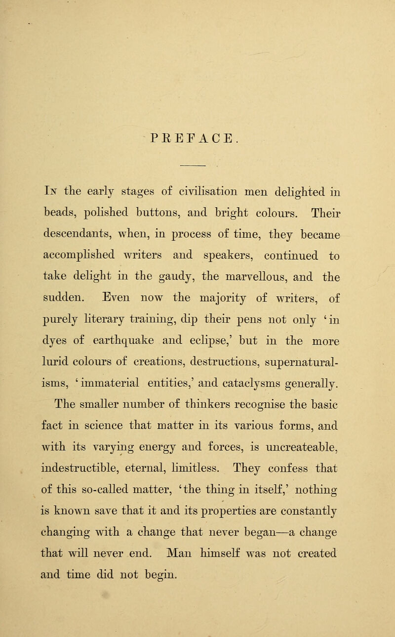 PREFACE lis tlie early stages of civilisation men delighted in beads, polished buttons, and bright colours. Their descendants, when, in process of time, they became accomplished writers and speakers, continued to take delight in the gaudy, the marvellous, and the sudden. Even now the majority of writers, of purely literary training, dip their pens not only 'in dyes of earthquake and eclipse,' but in the more lurid colours of creations, destructions, supernatural- isms, ' immaterial entities,' and cataclysms generally. The smaller number of thinkers recognise the basic fact in science that matter in its various forms, and with its varying energy and forces, is uncreateable, indestructible, eternal, limitless. They confess that of this so-called matter, 'the thing in itself,' nothing is known save that it and its properties are constantly changing with a change that never began—a change that will never end. Man himself was not created and time did not begin.