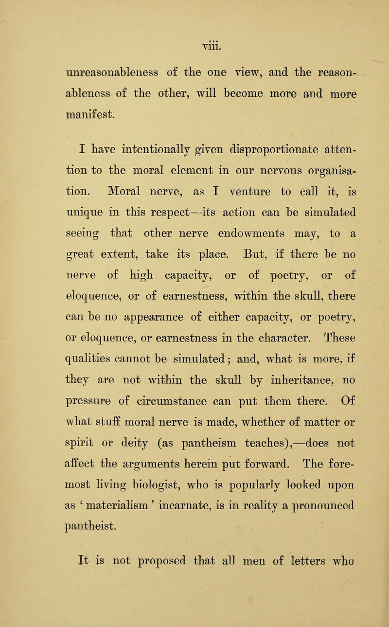 unreasonableness of the one view, and the reason- ableness of the other, will become more and more manifest. I have intentionally given disproportionate atten- tion to the moral element in our nervous organisa- tion. Moral nerve, as I venture to call it, is unique in this respect—its action can be simulated seeing that other nerve endowments may, to a great extent, take its place. But, if there be no nerve of high capacity, or of poetry, or of eloquence, or of earnestness, within the skull, there can be no appearance of either capacity, or poetry, or eloquence, or earnestness in the character. These qualities cannot be simulated; and, what is more, if they are not within the skull by inheritance, no pressure of circumstance can put them there. Of what stuff moral nerve is made, whether of matter or spirit or deity (as pantheism teaches),—does not affect the arguments herein put forward. The fore- most living biologist, who is popularly looked upon as ' materialism ' incarnate, is in reality a pronounced pantheist. It is not proposed that all men of letters who