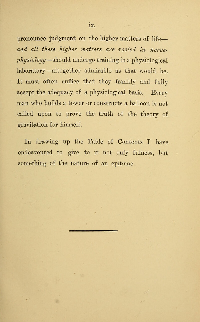 pronounce judgment on the higher matters of life— and all these higher matters are rooted in nerve- physiology—should undergo training in a physiological laboratory—altogether admirable as that would be. It must often suffice that they frankly and fully accept the adequacy of a physiological basis. Every man who builds a tower or constructs a balloon is not called upon to prove the truth of the theory of gravitation for himself. In drawing up the Table of Contents I have endeavoured to give to it not only fulness, but something of the nature of an epitome.