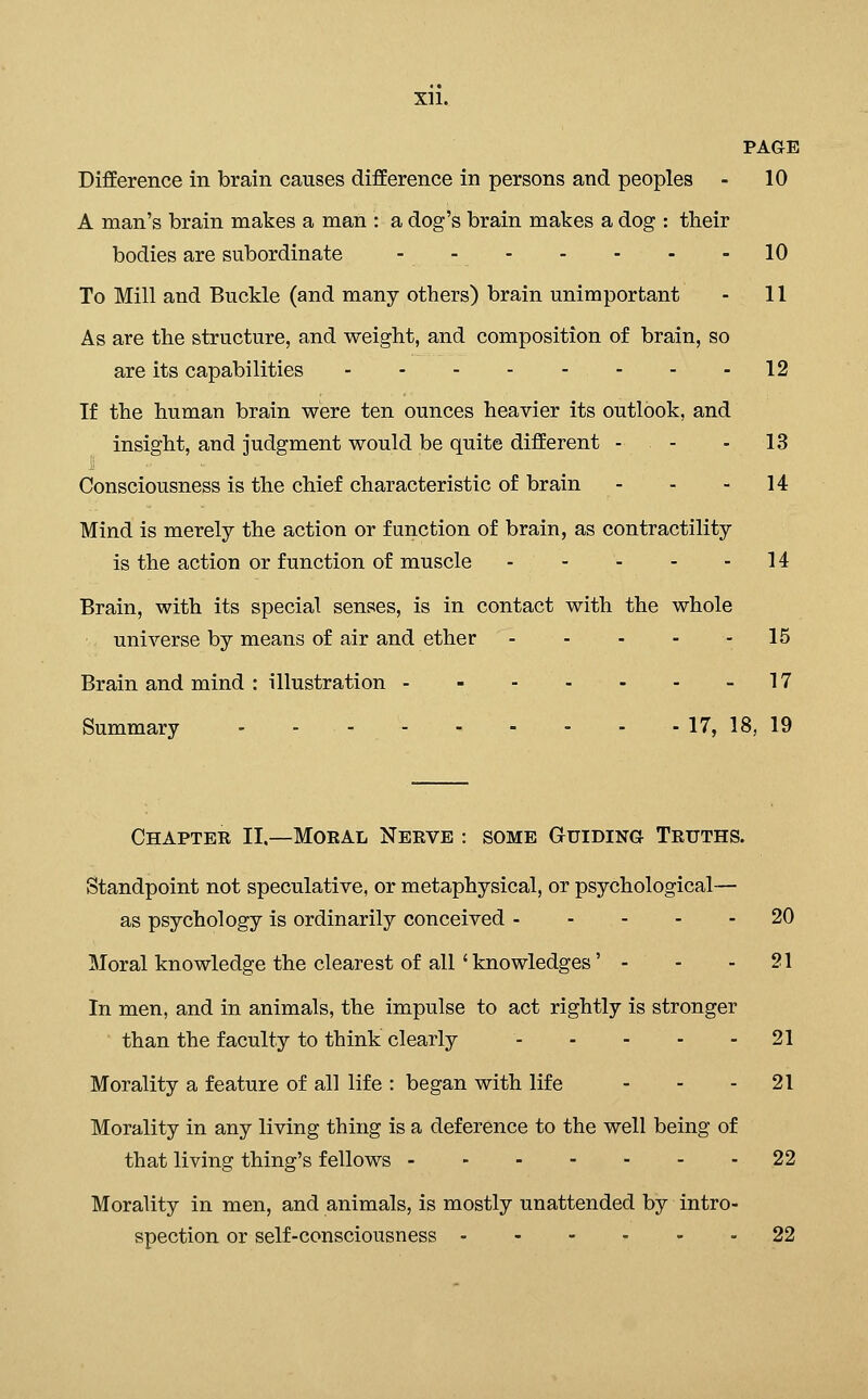 PAGE Difference in brain causes difference in persons and peoples - 10 A man's brain makes a man : a dog's brain makes a dog : their bodies are subordinate - - 10 To Mill and Buckle (and many others) brain unimportant - 11 As are the structure, and weight, and composition of brain, so are its capabilities - - - 12 If the human brain were ten ounces heavier its outlook, and insight, and judgment would be quite different - - - ^^ Consciousness is the chief characteristic of brain - - - 14 Mind is merely the action or function of brain, as contractility is the action or function of muscle - - - - - 14 Brain, with its special senses, is in contact with the whole universe by means of air and ether 15 Brain and mind : illustration - - 17 Summary - - - 17, 18, 19 Chapter II.—Moral Nerve : some Guiding Truths. Standpoint not speculative, or metaphysical, or psychological— as psychology is ordinarily conceived 20 Moral knowledge the clearest of all' knowledges' - - - 21 In men, and in animals, the impulse to act rightly is stronger than the faculty to think clearly 21 Morality a feature of all life : began with life - - - 21 Morality in any living thing is a deference to the well being of that living thing's fellows 22 Morality in men, and animals, is mostly unattended by intro- spection or self-consciousness 22