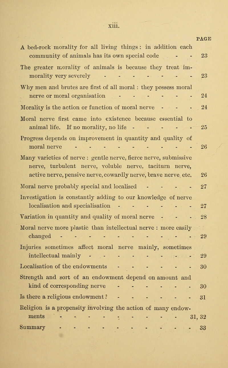 PAGE A bed-rock morality for all living things : in addition each community of animals has its own special code - - 23 The greater morality of animals is because they treat im- morality very severely 23 Why men and brutes are first of all moral : they possess moral nerve or moral organisation - - - - - - 24 Morality is the action or function of moral nerve - - - 24 Moral nerve first came into existence because essential to animal life. If no morality, no life 25 Progress depends on improvement in quantity and quality of moral nerve 26 Many varieties of nerve : gentle nerve, fierce nerve, submissive nerve, turbulent nerve, voluble nerve, taciturn nerve, active nerve, pensive nerve, cowardly nerve, brave nervC; etc, 26 Moral nerve probably special and localised - - - - 27 Investigation is constantly adding to our knowledge of nerve localisation and specialisation - - - - - - 27 Variation in quantity and quality of moral nerve - - - 28 Moral nerve more plastic than intellectual nerve : more easily changed 29 Injuries sometimes affect moral nerve mainly, sometimes intellectual mainly 29 Localisation of the endowments 30 Strength and sort of an endowment depend on amount and kind of corresponding nerve 30 Is there a religious endowment ? 31 Eeligion is a propensity involving the action of many endow- ments . - - ...... 31, 32 Summary »^^.. 33