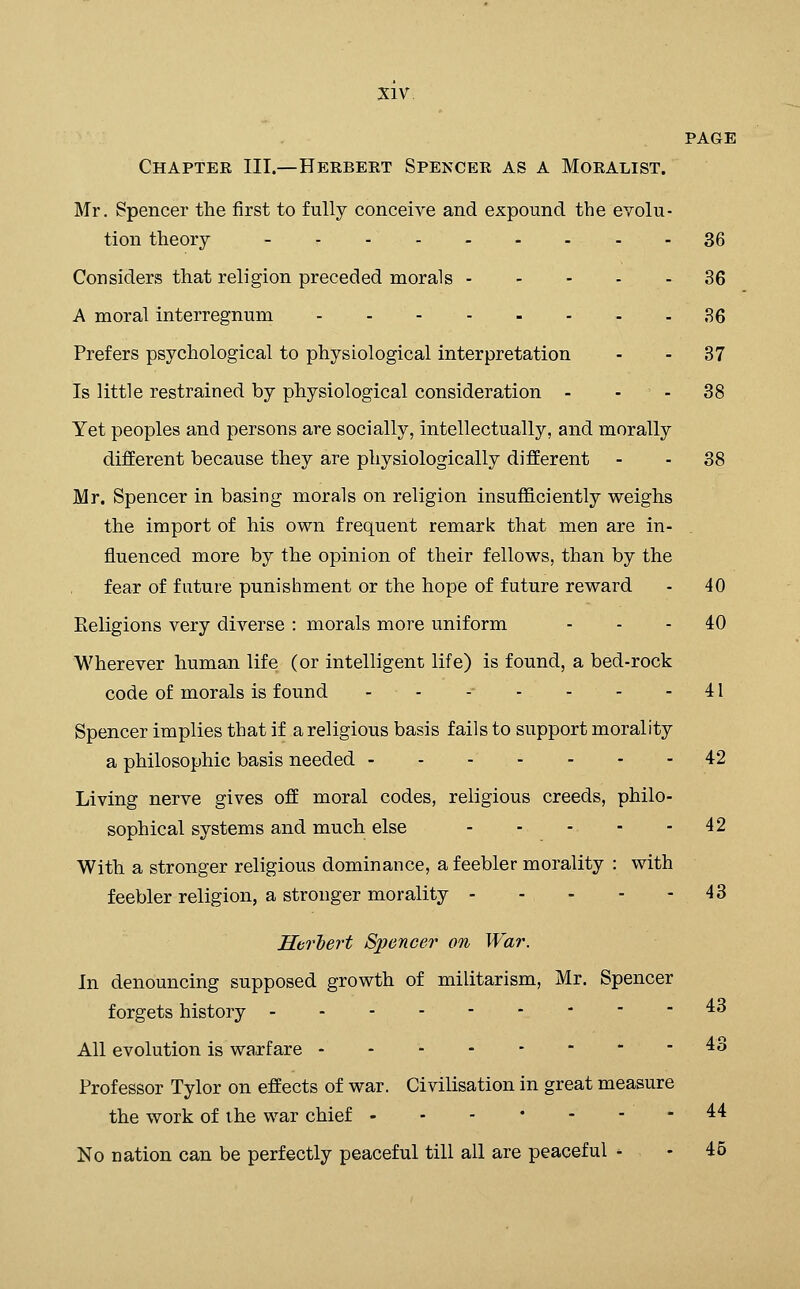 PAGE Chapter III.—Herbert Spencer as a Moralist. Mr. Spencer the first to fully conceive and expound the evolu- tion theory - - 36 Considers that religion preceded morals 36 A moral interregnum 36 Prefers psychological to physiological interpretation - - 37 Is little restrained by physiological consideration - - - 38 Yet peoples and persons are socially, intellectually, and morally different because they are physiologically different - - 38 Mr. Spencer in basing morals on religion insuflS.ciently weighs the import of his own frequent remark that men are in- fluenced more by the opinion of their fellows, than by the fear of future punishment or the hope of future reward - 40 Religions very diverse : morals more uniform - - - 40 Wherever human life (or intelligent life) is found, a bed-rock code of morals is found - - -■ - - - - 41 Spencer implies that if a religious basis fails to support morality a philosophic basis needed 42 Living nerve gives ofE moral codes, religious creeds, philo- sophical systems and much else 42 With a stronger religious dominance, a feebler morality : with feebler religion, a stronger morality 43 Herlert Spencer on War. In denouncing supposed growth of militarism, Mr. Spencer forgets history ^^ All evolution is warfare - - - - -   -43 Professor Tylor on effects of war. Civilisation in great measure the work of the war chief . - - • - - - 44 No nation can be perfectly peaceful till all are peaceful - - 45