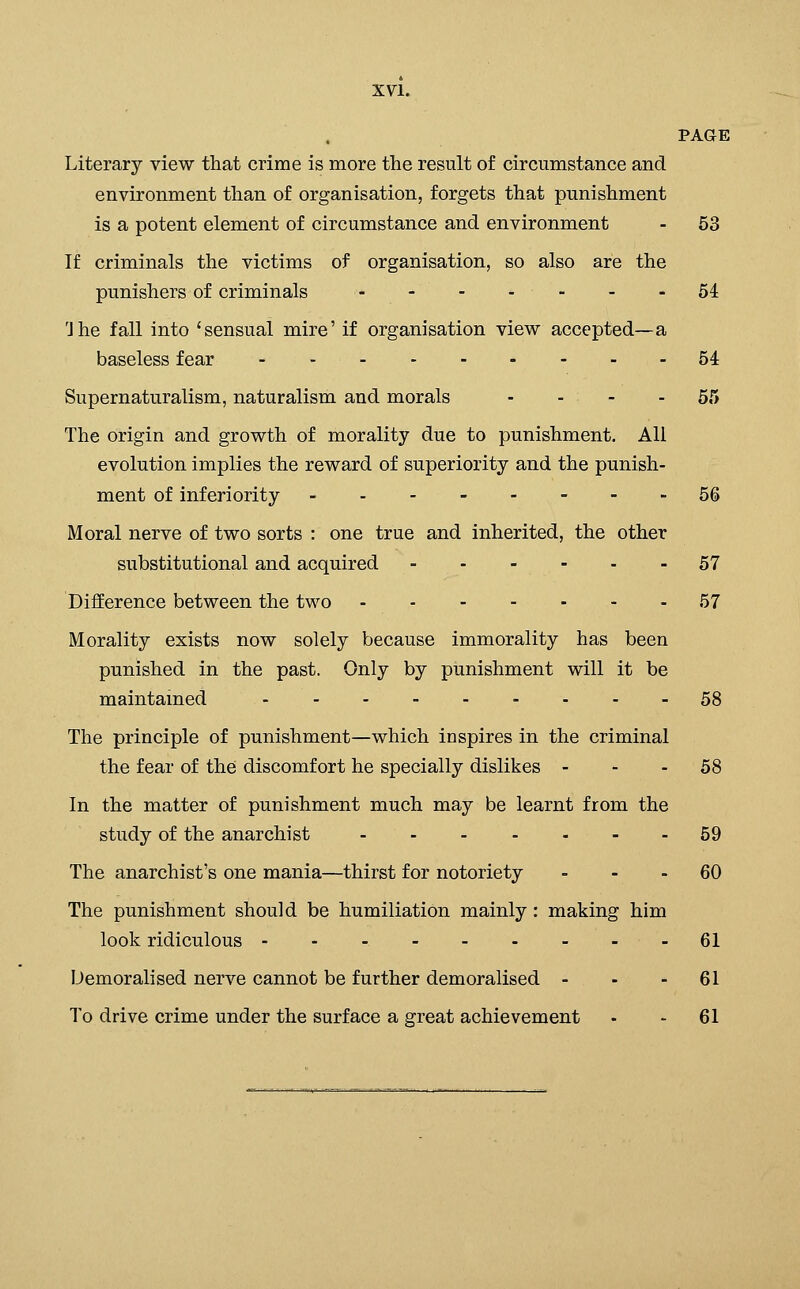 PAGE Literary view that crime is more the result of circumstance and environment than of organisation, forgets that punishment is a potent element of circumstance and environment - 53 If criminals the victims of organisation, so also are the punishers of criminals - -- -- - -54 'Jhe fall into 'sensual mire' if organisation view accepted—a baseless fear 54 Supernaturalism, naturalism and morals - - - - 55 The origin and growth of morality due to punishment. All evolution implies the reward of superiority and the punish- ment of inferiority ..--.---56 Moral nerve of two sorts : one true and inherited, the other substitutional and acquired 57 Difference between the two 57 Morality exists now solely because immorality has been punished in the past. Only by punishment will it be maintamed - - - - 58 The principle of punishment—which inspires in the criminal the fear of the discomfort he specially dislikes - - - 58 In the matter of punishment much may be learnt from the study of the anarchist 59 The anarchist's one mania—thirst for notoriety ... 60 The punishment should be humiliation mainly: making him look ridiculous - 61 Demoralised nerve cannot be further demoralised - - - 61 To drive crime under the surface a great achievement - - 61