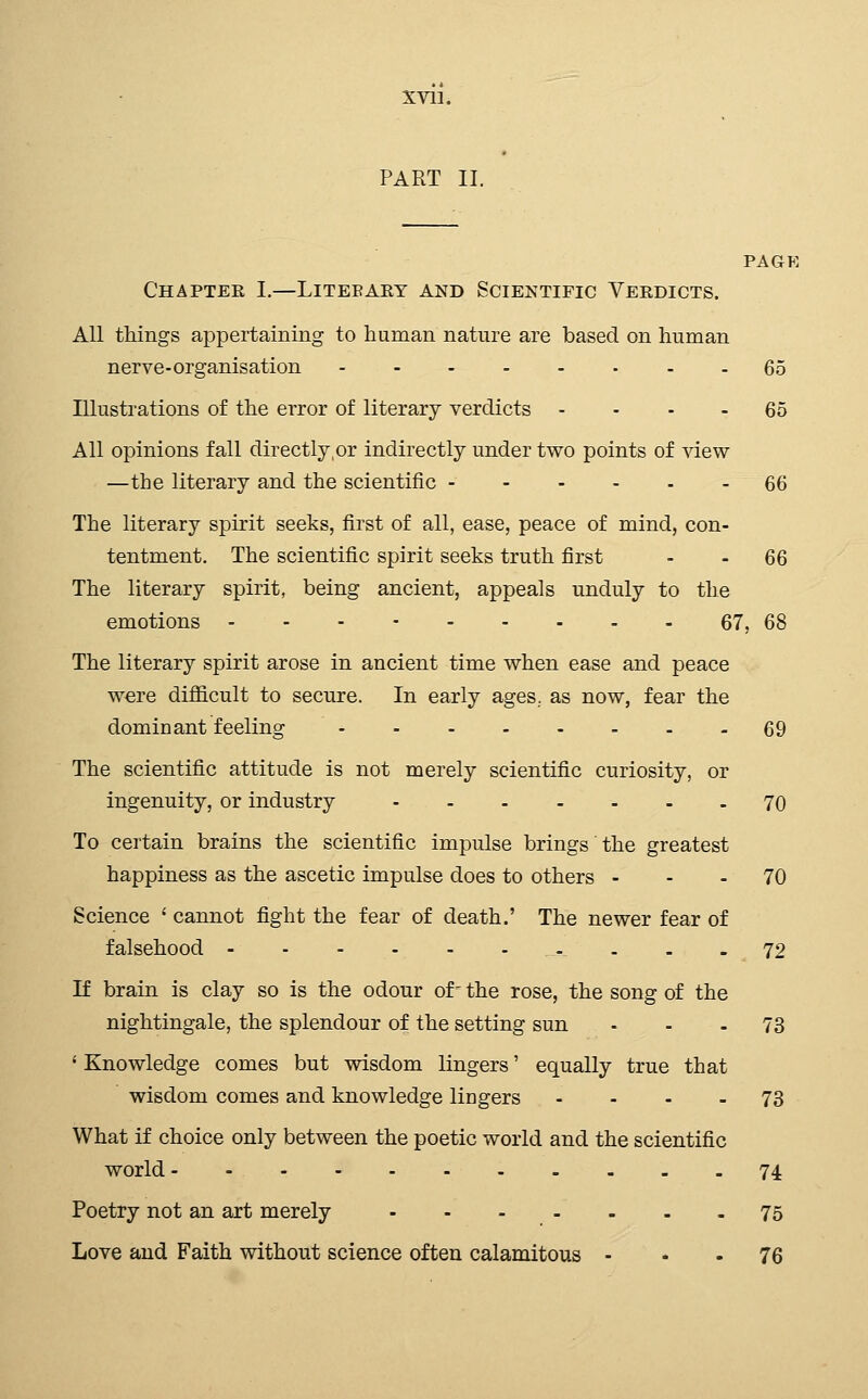 PART 11. PAGE Chapter I.—Litebary and Scientific Verdicts. All things appertaining to human nature are based on human nerve-organisation 65 Illustrations of the error of literary verdicts - - - - 65 All opinions fall directly,or indirectly under two points of view —the literary and the scientific 66 The literary spirit seeks, first of all, ease, peace of mind, con- tentment. The scientific spirit seeks truth first - - 66 The literary spirit, being ancient, appeals unduly to the emotions 67, 68 The literary spirit arose in ancient time when ease and peace w€re difficult to secure. In early ages., as now, fear the dominant feeling 69 The scientific attitude is not merely scientific curiosity, or ingenuity, or industry 70 To certain brains the scientific impulse brings the greatest happiness as the ascetic impulse does to others - - - 70 Science ' cannot fight the fear of death.' The newer fear of falsehood 72 If brain is clay so is the odour of- the rose, the song of the nightingale, the splendour of the setting sun ... 73 ' Knowledge comes but wisdom lingers' equally true that wisdom comes and knowledge lingers .... 73 What if choice only between the poetic world and the scientific world 74 Poetry not an art merely 75 Love and Faith without science often calamitous - * • 76