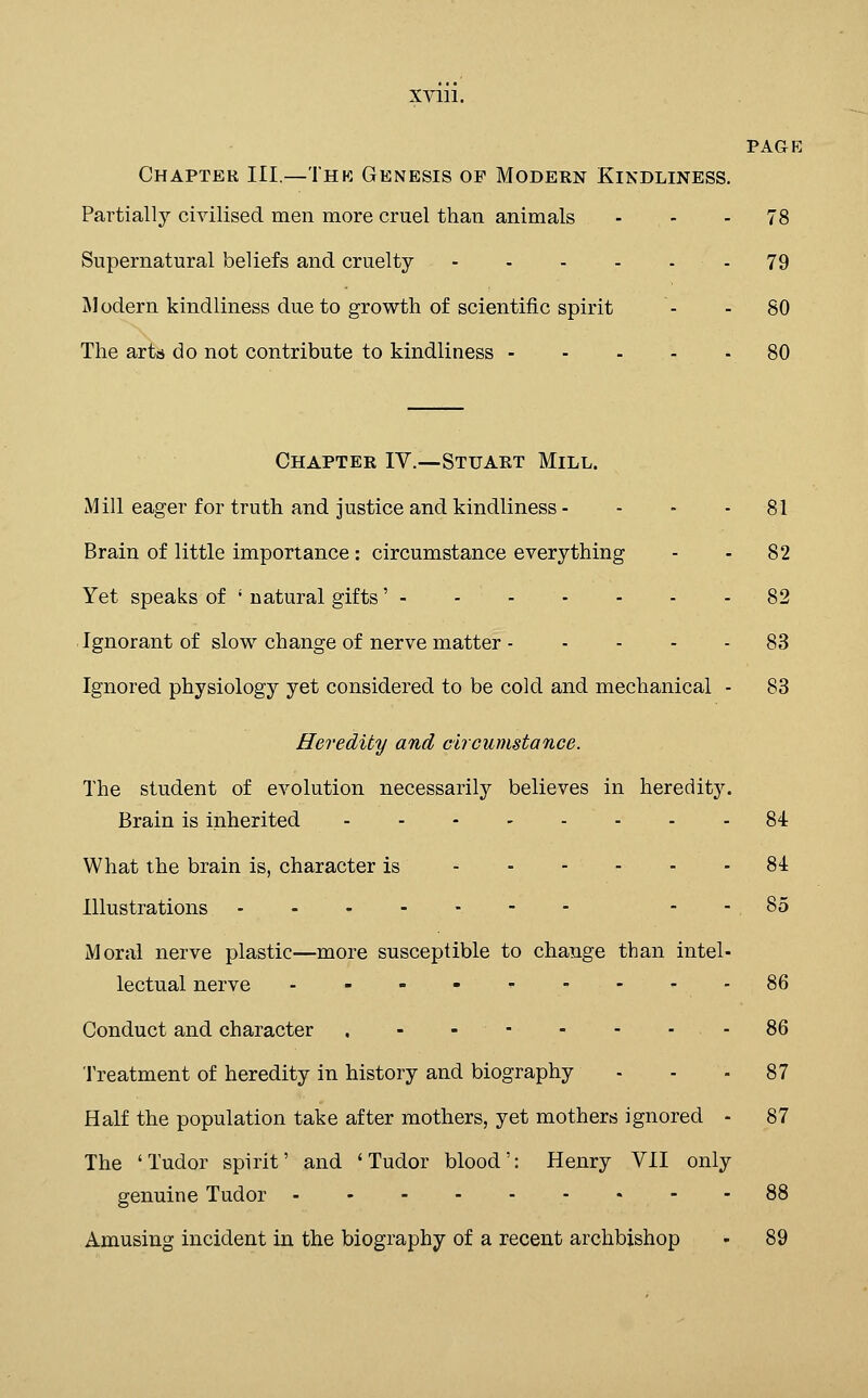 PAGE Chapter III.—Thk Genesis op Modern Kindliness. Partially civilised men more cruel than animals - - - 78 Supernatural beliefs and cruelty - 79 Modern kindliness due to growth of scientific spirit - - 80 The arts do not contribute to kindliness 80 Chapter IV.—Stuart Mill. Mill eager for truth and justice and kindliness - - - - 81 Brain of little importance : circumstance everything - - 82 Yet speaks of ' natural gifts' 82 Ignorant of slow change of nerve matter 83 Ignored physiology yet considered to be cold and mechanical - 83 Heredity and circumstance. The student of evolution necessarily believes in heredity. Brain is inherited 84 What the brain is, character is ■^ 84 Illustrations - - - - - - - - -85 Moral nerve plastic—more susceptible to change than intel- lectual nerve ......... 86 Conduct and character , - -- - - - -86 Treatment of heredity in history and biography - - - 87 Half the population take after mothers, yet mothers ignored - 87 The 'Tudor spirit' and 'Tudor blood': Henry VII only genuine Tudor 88 Amusing incident in the biography of a recent archbishop - 89