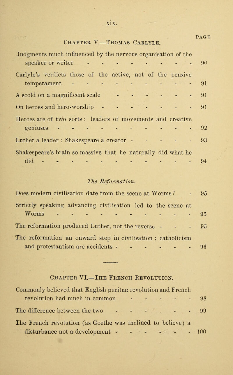 PAGE Chapter V.—Thomas Caeltle. Judgments much influenced by the nervous organisation of the speaker or writer 90 Carlvle's verdicts those of the active, not of the pensive temperament 91 A scold on a magnificent scale 91 On heroes and hero-worship - - 91 Heroes are of two sorts : leaders of movements and creative geniuses ------- - - - 92 Luther a leader : Shakespeare a creator 93 Shakespeare's brain so massive that he naturally did what he did 94 The Reformation. Does modern civilisation date from the scene at Worms ? - 95 Strictly speaking advancing civilisation led to the scene at Worms 95 The reformation produced Luther, not the reverse - - - 95 The reformation an onward step in civilisation ; Catholicism and protestantism are accidents 96 Chapter VI.—The French Eevolution. Commonly believed that English puritan revolution and French revolution had much in common ----- 98 The difference between the two • - - . - - 99 The French revolution (as Goethe was inclined to believe) a disturbance not a development 100