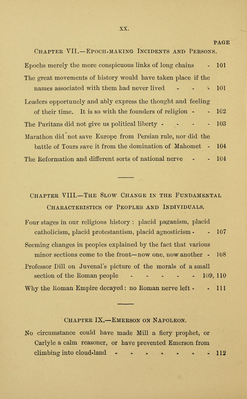 PAGE Chapter VII.—Epoch-making Incidents and Persons. Epochs merely the more conspicuous links of long chains - 101 The great movements of history would have taken place if the names associated with them had never lived . . •. 101 Leaders opportunely and ably express the thought and feeling of tlieir time. It is so with the founders of religion - - 102 The Puritans did not give us political liberty - - - - 103 Marathon did not save Europe from Persian rule, nor did the battle of Tours save it from the domination of Mahomet - 104 The Keformation and different sorts of national nerve - - 104 Chapter VIIL—The Slow Change in the Fundamental Characteristics of Peoples and Individuals. Four stages in our religious history : placid paganism, placid Catholicism, placid protestantism, placid agnosticism - - 107 Seeming changes in peoples explained by the fact that various minor sections come to the front—now one, now another - 108 Professor Dill on Juvenal's picture of the morals of a small section of the Roman people 109. 110 Why the Roman Empire decayed: no Roman nerve left - - 111 Chapter IX.—Emerson on Napoleon. No circumstance could have made Mill a fiery prophet, or Carlyle a calm reasoner, or have prevented Emerson from climbing into cloud»land 112