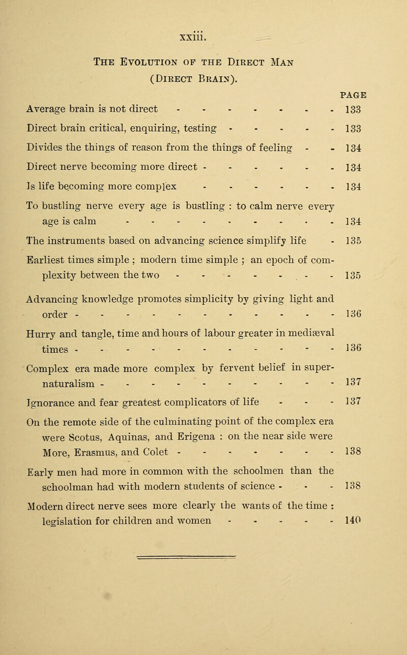 The Evolution of the Direct Man (Direct Brain). PAGE Average brain is not direct 133 Direct brain critical, enquiring, testing 133 Divides the things of reason from the things of feeling - - 134 Direct nerve becoming more direct 134 Is life becoming more complex - - - - - - 134 To bustling nerve every age is bustling : to calm nerve every age is calm 184 The instruments based on advancing science simplify life - 135 Earliest times simple ; modern time simple ; an epoch of com- plexity between the two - - 135 Advancing knowledge promotes simplicity by giving light and order 136 Hurry and tangle, time and hours of labour greater in mediseval times - 136 Complex era made more complex by fervent belief in super- naturalism 137 Ignorance and fear greatest complicators of life - - - 137 On the remote side of the culminating point of the complex era were Scotus, Aquinas, and Erigena : on the near side were More, Erasmus, and Colet 138 Early men had more in common with the schoolmen than the schoolman had with modern students of science - • - 138 Modern direct nerve sees more clearly ihe wants of the time : lesrislation for children and women 140