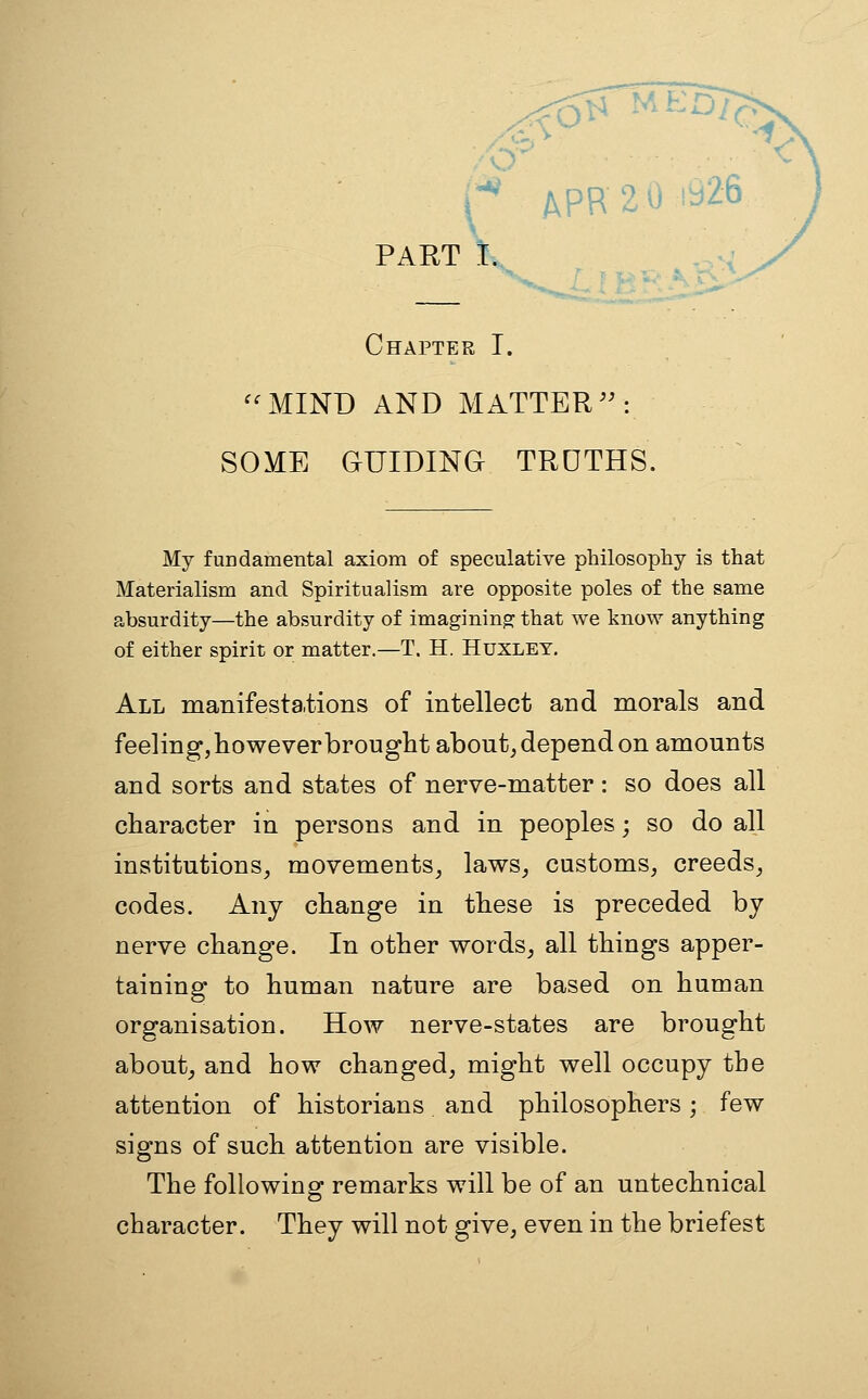 :^ APR 2 0 1926 PART I.> Chapter I. ^^MIND AND MATTER: SOME GUIDING TROTHS. My fundamental axiom of speculative philosophy is that Materialism and Spiritualism are opposite poles of the same absurdity—the absurdity of imagining that we know anything of either spirit or matter.—T. H. Huxley, All manifestations of intellect and morals and feeling, however brought about^ depend on amounts and sorts and states of nerve-matter: so does all character in persons and in peoples; so do all institutions, movements, laws, customs, creeds, codes. Any change in these is preceded by nerve change. In other words, all things apper- taining to human nature are based on human organisation. How nerve-states are brought about^ and how changed, might well occupy the attention of historians and philosophers; few signs of such attention are visible. The folio wing- remarks will be of an untechnical character. They will not give, even in the briefest