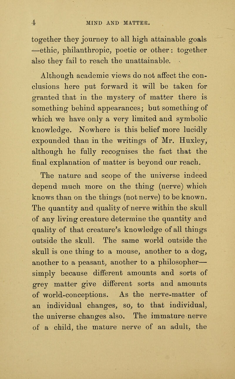 together they journey to all high attainable goals —ethic^ philanthropic, poetic or other: together also they fail to reach the unattainable. • Although academic views do not affect the con- clusions here put forward it will be taken for granted that in the mystery of matter there is something behind appearances; but something of which we have only a very limited and symbolic knowledge. Nowhere is this belief more lucidly expounded than in the writings of Mr. Huxley^ although he fully recognises the fact that the final explanation of matter is beyond our reach. The nature and scope of the universe indeed depend much more on the thing (nerve) which knows than on the things (not nerve) to be known. The quantity and quality of nerve within the skull of any living creature determine the quantity and quality of that creature^s knowledge of all things outside the skull. The same world outside the skull is one thing to a mouse^ another to a dog, another to a peasant, another to a philosopher— simply because different amounts and sorts of grey matter give different sorts and amounts of world-conceptions. As the nerve-matter of an individual changes, so^ to that individual, the universe changes also. The immature nerve of a child, the mature nerve of an adult, the
