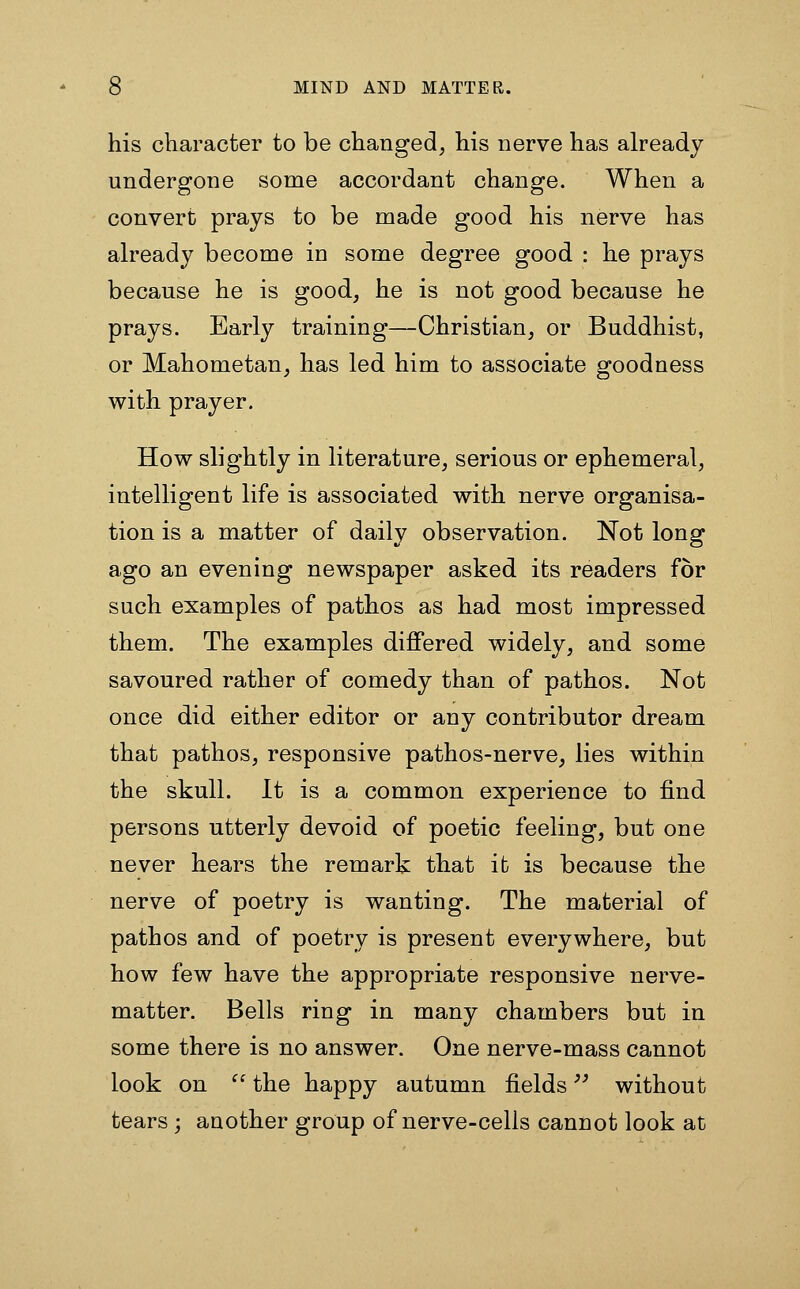 his character to be changed, his nerve has already undergone some accordant change. When a convert prays to be made good his nerve has already become in some degree good : he prays because he is good, he is not good because he prays. Early training—Christian, or Buddhist, or Mahometan, has led him to associate goodness with prayer. How slightly in literature, serious or ephemeral, intelligent life is associated with nerve organisa- tion is a matter of daily observation. Not long ago an evening newspaper asked its readers for such examples of pathos as had most impressed them. The examples differed widely, and some savoured rather of comedy than of pathos. Not once did either editor or any contributor dream that pathos, responsive pathos-nerve, lies within the skull. It is a common experience to find persons utterly devoid of poetic feeling, but one never hears the remark that it is because the nerve of poetry is wanting. The material of pathos and of poetry is present everywhere, but how few have the appropriate responsive nerve- matter. Bells ring in many chambers but in some there is no answer. One nerve-mass cannot look on  the happy autumn fields without tears; another group of nerve-cells cannot look at