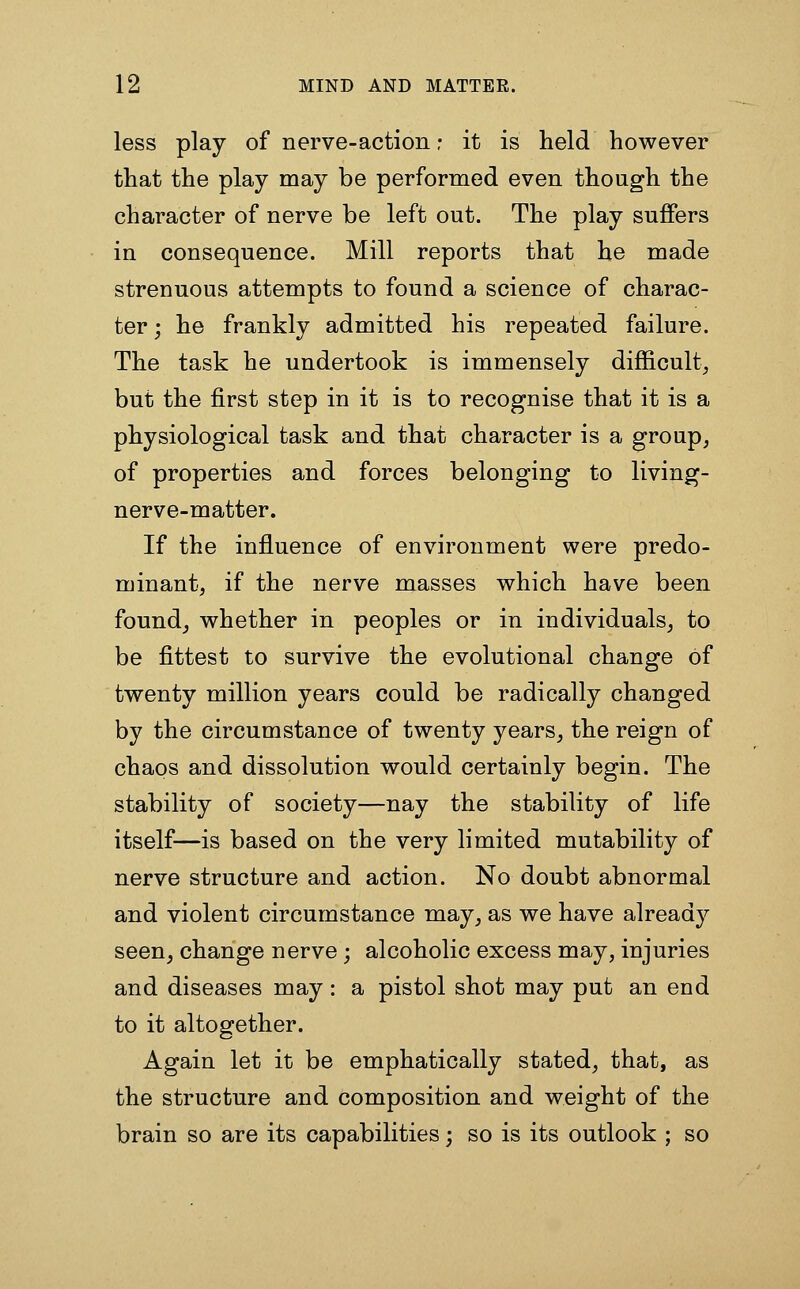 less play of nerve-action r it is held however that the play may be performed even though the character of nerve be left out. The play suffers in consequence. Mill reports that he made strenuous attempts to found a science of charac- ter ; he frankly admitted his repeated failure. The task he undertook is immensely difficulty but the first step in it is to recognise that it is a physiological task and that character is a group, of properties and forces belonging to living- nerve-matter. If the influence of environment were predo- minant, if the nerve masses which have been founds whether in peoples or in individuals, to be fittest to survive the evolutional change of twenty million years could be radically changed by the circumstance of twenty years, the reign of chaos and dissolution would certainly begin. The stability of society—nay the stability of life itself—is based on the very limited mutability of nerve structure and action. No doubt abnormal and violent circumstance may, as we have already seen, change nerve ; alcoholic excess may, injuries and diseases may: a pistol shot may put an end to it altogether. Again let it be emphatically stated, that, as the structure and composition and weight of the brain so are its capabilities; so is its outlook ; so