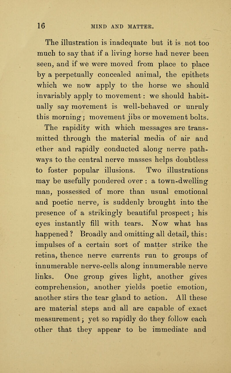 The illustration is inadequate but it is not too much to say that if a living horse had never been seen, and if we were moved from place to place by a perpetually concealed animal, the epithets which we now apply to the horse we should invariably apply to movement: we should habit- ually say movement is well-behaved or unruly this morning; movement jibs or movement bolts. The rapidity with which messages are trans- mitted through the material media of air and ether and rapidly conducted along nerve path- ways to the central nerve masses helps doubtless to foster popular illusions. Two illustrations may be usefully pondered over : a town-dwelling man, possessed of more than usual emotional and poetic nerve, is suddenly brought into the presence of a strikingly beautiful prospect; his eyes instantly fill with tears. Now what has happened ? Broadly and omitting all detail, this : impulses of a certain sort of matter strike the retina, thence nerve currents run to groups of innumerable nerve-cells along innumerable nerve links. One group gives light, another gives comprehension, another yields poetic emotion, another stirs the tear gland to action. All these are material steps and all are capable of exact measurement; yet so rapidly do they follow each other that they appear to be immediate and