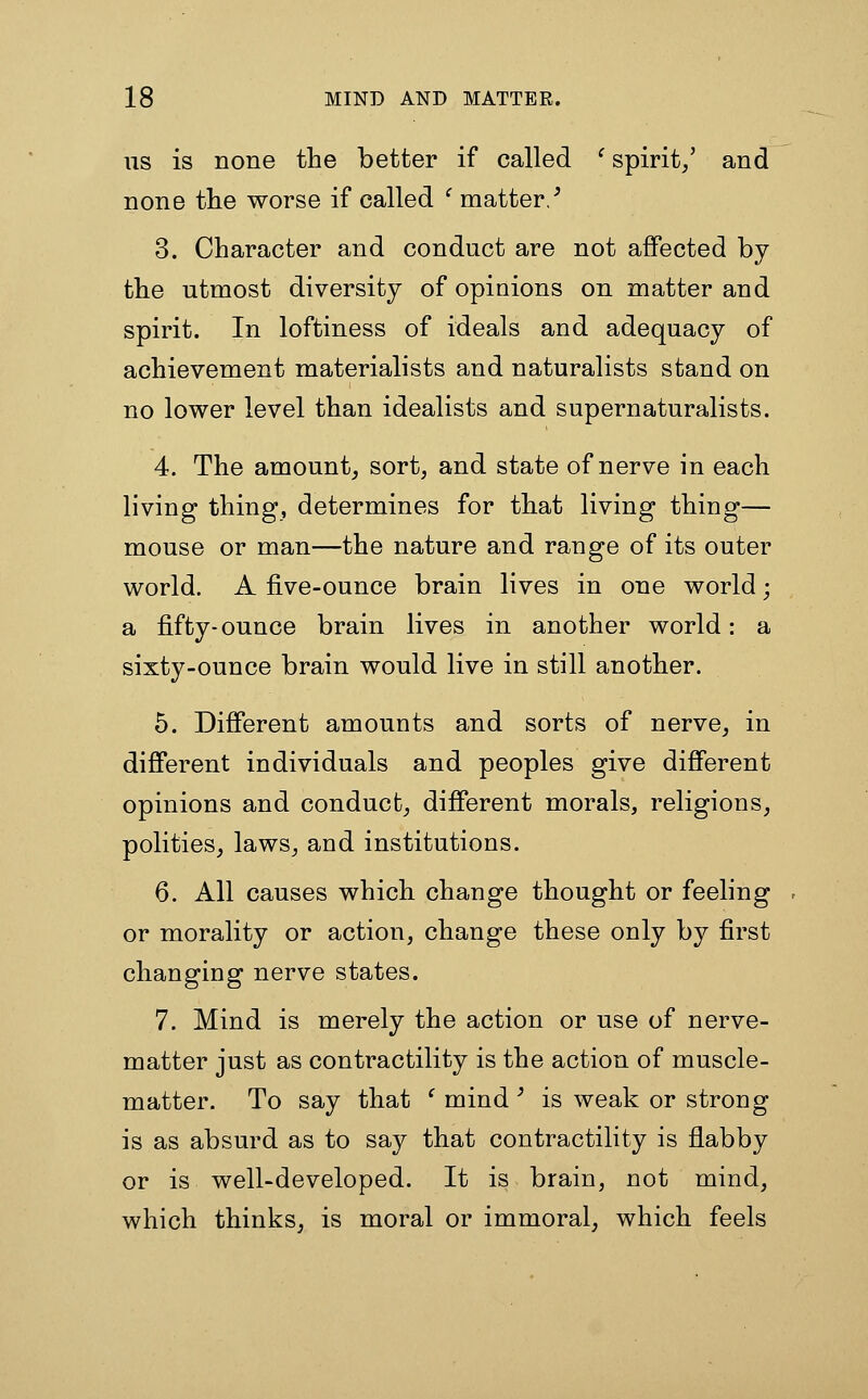 US is none the better if called ' spirit/ and none the worse if called ' matter/ 3. Character and conduct are not affected by the utmost diversity of opinions on matter and spirit. In loftiness of ideals and adequacy of achievement materialists and naturalists stand on no lower level than idealists and supernaturalists. 4. The amount^ sort, and state of nerve in each living thing, determines for that living thing— mouse or man—the nature and range of its outer world. A five-ounce brain lives in one world; a fifty-ounce brain lives in another world: a sixty-ounce brain would live in still another. 5. Different amounts and sorts of nerve, in different individuals and peoples give different opinions and conduct, different morals, religions, polities, laws, and institutions. 6. All causes which change thought or feeling or morality or action, change these only by first changing nerve states. 7. Mind is merely the action or use of nerve- matter just as contractility is the action of muscle- matter. To say that ' mind' is weak or strong is as absurd as to say that contractility is flabby or is well-developed. It is brain, not mind, which thinks, is moral or immoral, which feels