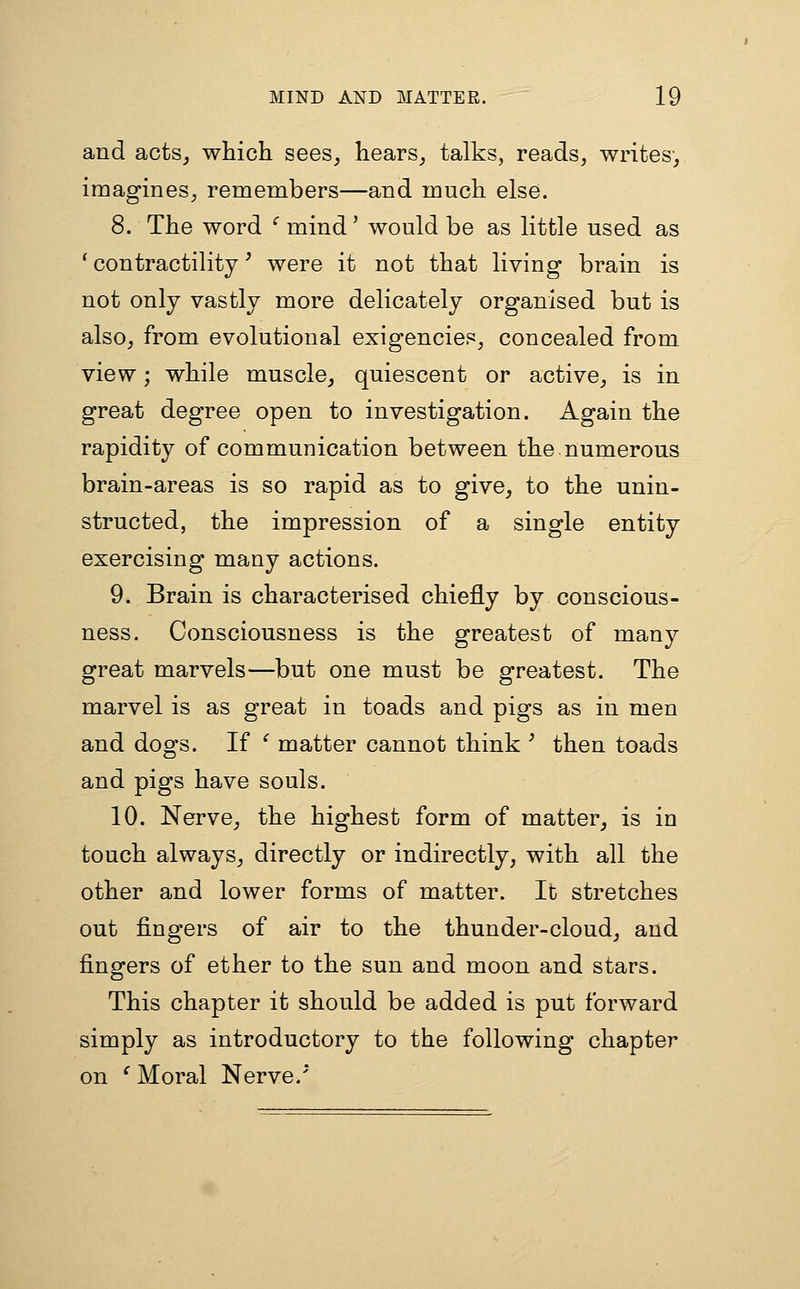 and acts^ which sees^ hears_, talks, reads^ writes, imagines;, remembers—and much else. 8. The word '' mind' would be as little used as ' contractility ^ were it not that living brain is not only vastly more delicately organised but is also, from evolutional exigencies, concealed from view; while muscle, quiescent or active, is in great degree open to investigation. Again the rapidity of communication between the numerous brain-areas is so rapid as to give, to the unin- structed, the impression of a single entity exercising many actions. 9. Brain is characterised chiefly by conscious- ness. Consciousness is the greatest of many great marvels—but one must be greatest. The marvel is as great in toads and pigs as in men and dogs. If ^ matter cannot think ' then toads and pigs have souls. 10. Nerve, the highest form of matter, is in touch always, directly or indirectly, with all the other and lower forms of matter. It stretches out fingers of air to the thunder-cloud, and fingers of ether to the sun and moon and stars. This chapter it should be added is put forward simply as introductory to the following chapter on ^ Moral Nerve.