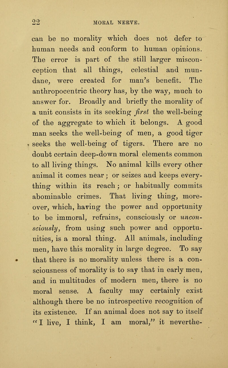 can be no morality whicli does not defer to human needs and conform to human opinions. The error is part of the still larger miscon- ception that all things^ celestial and mun- dane^ were created for man^s benefit. The anthropocentric theory has, by the way, much to answer for. Broadly and briefly the morality of a unit consists in its seeking first the well-being of the aggregate to which it belongs. A good man seeks the well-being of men, a good tiger seeks the well-being of tigers. There are no doubt certain deep-down moral elements common to all living things. No animal kills every other animal it comes near; or seizes and keeps every- thing within its reach; or habitually commits abominable crimes. That living thing, more- over, which, having the power and opportunity to be immoral, refrains, consciously or uncon- sciously, from using such power and opportu- nities, is a moral thing. All animals, including men, have this morality in large degree. To say that there is no morality unless there is a con- sciousness of morality is to say that in early men, and in multitudes of modern men, there is no moral sense. A faculty may certainly exist although there be no introspective recognition of its existence. If an animal does not say to itself  I live, I think, I am moral,^^ it neverthe-