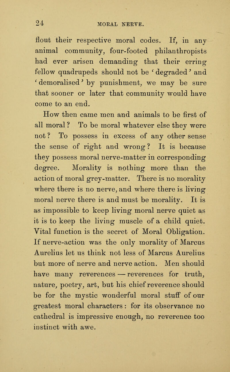 flout their respective moral codes. If, in any animal community, four-footed philanthropists had ever arisen demanding that their erring fellow quadrupeds should not be ' degraded' and ^ demoralised' by punishment, we may be sure that sooner or later that community would have come to an end. How then came men and animals to be first of all moral ? To be moral whatever else they were not ? To possess in excess of any other sense the sense of right and wrong ? It is because they possess moral nerve-matter in corresponding degree. Morality is nothing more than the action of moral grey-matter. There is no morality where there is no nerve, and where there is living moral nerve there is and must be morality. It is as impossible to keep living moral nerve quiet as it is to keep the living muscle of a child quiet. Vital function is the secret of Moral Obligation. If nerve-action was the only morality of Marcus Aurelius let us think not less of Marcus Aurelius but more of nerve and nerve action. Men should have many reverences — reverences for truth, nature, poetry, art, but his chief reverence should be for the mystic wonderful moral stuff of our greatest moral characters : for its observance no cathedral is impressive enough, no reverence too instinct with awe.