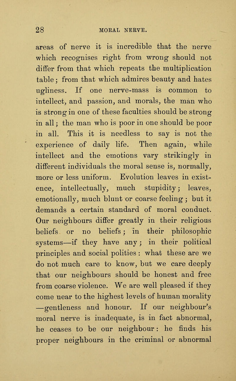 areas of nerve it is incredible tliat the nerve wliich. recognises right from wrong should not differ from that which repeats the multiplication table; from that which admires beauty and hates ugliness. If one nerve-mass is common to intellect^ and passion, and morals, the man who is strong in one of these faculties should be strong in all; the man who is poor in one should be poor in all. This it is needless to say is not the experience of daily life. Then again, while intellect and the emotions vary strikingly in different individuals the moral sense is, normally, more or less uniform. Evolution leaves in exist- ence, intellectually, much stupidity; leaves, emotionally, much blunt or coarse feeling ; but it demands a certain standard of moral conduct. Our neighbours differ greatly in their religious beliefs or no beliefs; in their philosophic systems—if they have any; in their political principles and social polities : what these are we do not much care to know, but we care deeply that our neighbours should be honest and free from coarse violence. We are well pleased if they come near to the highest levels of human morality —gentleness and honour. If our neighbour's moral nerve is inadequate, is in fact abnormal, he ceases to be our neighbour: he finds his proper neighbours in the criminal or abnormal