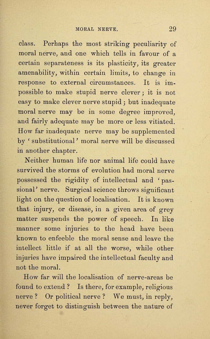 class. Perhaps the most striking peculiarity of moral nerve^ and one which tells in favour of a certain separateness is its plasticity^ its greater amenability^ within certain limits, to change in response to external circumstances. It is im- possible to make stupid nerve clever ; it is not easy to make clever nerve stupid; but inadequate moral nerve may be in some degree improved, and fairly adequate may be more or less vitiated. How far inadequate nerve may be supplemented by ' substitutional' moral nerve will be discussed in another chapter. Neither human life nor animal life could have survived the storms of evolution had moral nerve possessed the rigidity of intellectual and ^ pas- sionaP nerve. Surgical science throws significant light on the question of localisation. It is known that injury, or disease, in a given area of grey matter suspends the power of speech. In like manner some injuries to the head have been known to enfeeble the moral sense and leave the intellect little if at all the worse, while other injuries have impaired the intellectual faculty and not the moral. How far will the localisation of nerve-areas be found to extend ? Is there, for example, religious nerve ? Or political nerve ? We must, in reply, never forget to distinguish between the nature of