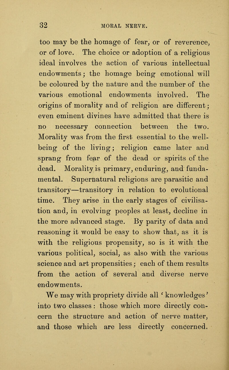 too may be the homage of fear, or of reverence, or of love. The choice or adoption of a religious ideal involves the action of various intellectual endowments; the homage being emotional will be coloured by the nature and the number of the various emotional endowments involved. The origins of morality and of religion are different; even eminent divines have admitted that there is no necessary connection between the two. Morality was from the first essential to the well- being of the living; religion came later and sprang from fear of the dead or spirits of the dead. Morality is primary, enduring, and funda- mental. Supernatural religions are parasitic and transitory—transitory in relation to evolutional time. They arise in the early stages of civilisa- tion and, in evolving peoples at least, decline in the more advanced stage. By parity of data and reasoning it would be easy to show that, as it is with the religious propensity, so is it with the various political, social, as also with the various science and art propensities; each of them results from the action of several and diverse nerve endowments. We may with propriety divide all ' knowledges' into two classes : those which more directly con- cern the structure and action of nerve matter, and those which are less directly concerned.