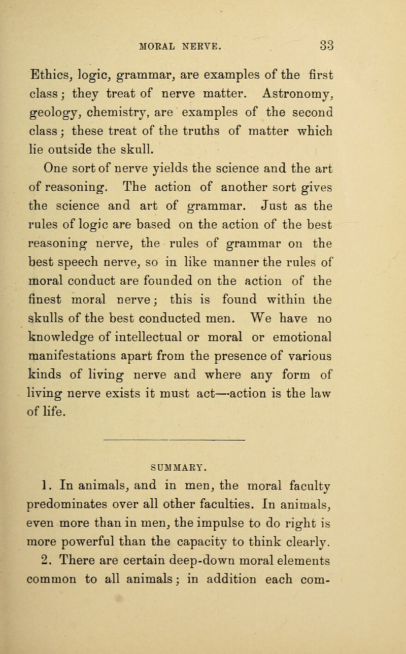 Ethics, logic, grammar, are examples of the first class j they treat of nerve matter. Astronomy, geology, chemistry, are examples of the second class j these treat of the truths of matter which lie outside the skull. One sort of nerve yields the science and the art of reasoning. The action of another sort gives the science and art of grammar. Just as the rules of logic are based on the action of the best reasoning nerve, the rules of grammar on the best speech nerve, so in like manner the rules of moral conduct are founded on the action of the finest moral nerve; this is found within the skulls of the best conducted men. We have no knowledge of intellectual or moral or emotional manifestations apart from the presence of various kinds of living nerve and where any form of living nerve exists it must act—action is the law of life. SUMMARY. 1. In animals, and in men, the moral faculty predominates over all other faculties. In animals, even more than in men, the impulse to do right is more powerful than the capacity to think clearly. 2. There are certain deep-down moral elements common to all animals; in addition each com-