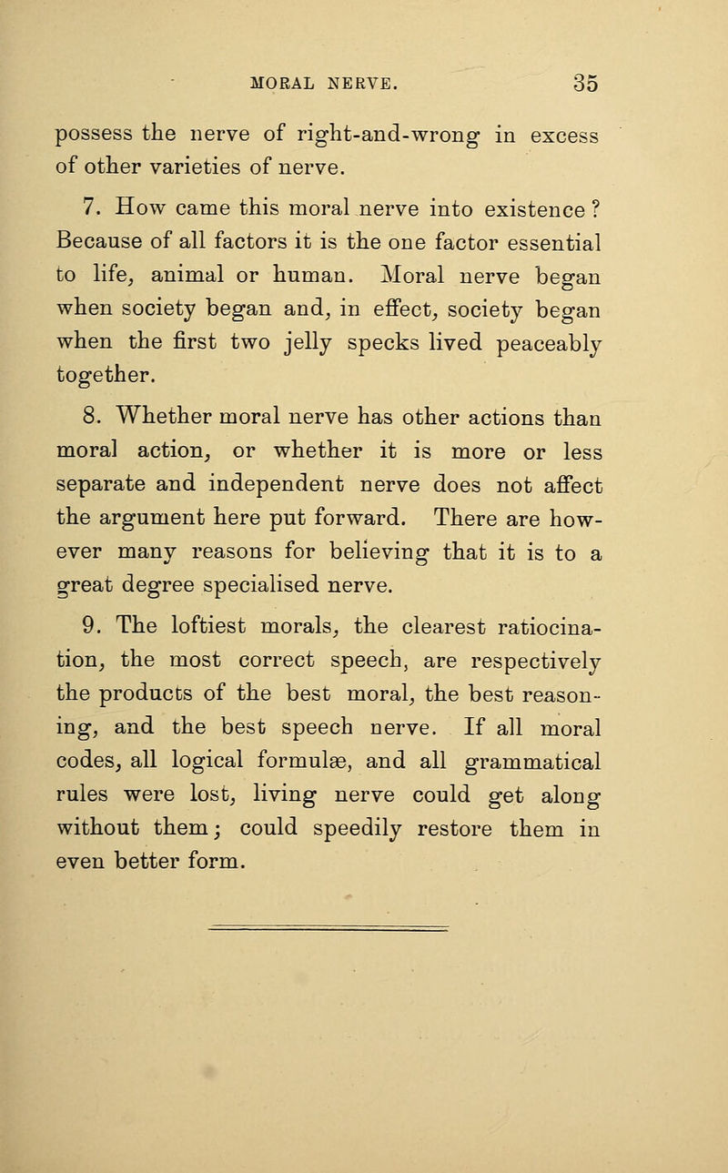 possess the nerve of right-and-wrong in excess of other varieties of nerve. 7. How came this moral nerve into existence ? Because of all factors it is the one factor essential to life, animal or human. Moral nerve began when society began and, in eflFect, society began when the first two jelly specks lived peaceably together. 8. Whether moral nerve has other actions than moral action, or whether it is more or less separate and independent nerve does not afiect the argument here put forward. There are how- ever many reasons for believing that it is to a great degree specialised nerve. 9. The loftiest morals, the clearest ratiocina- tion, the most correct speech, are respectively the products of the best moral, the best reason- ing, and the best speech nerve. If all moral codes, all logical formulse, and all grammatical rules were lost, living nerve could get along without them; could speedily restore them in even better form.