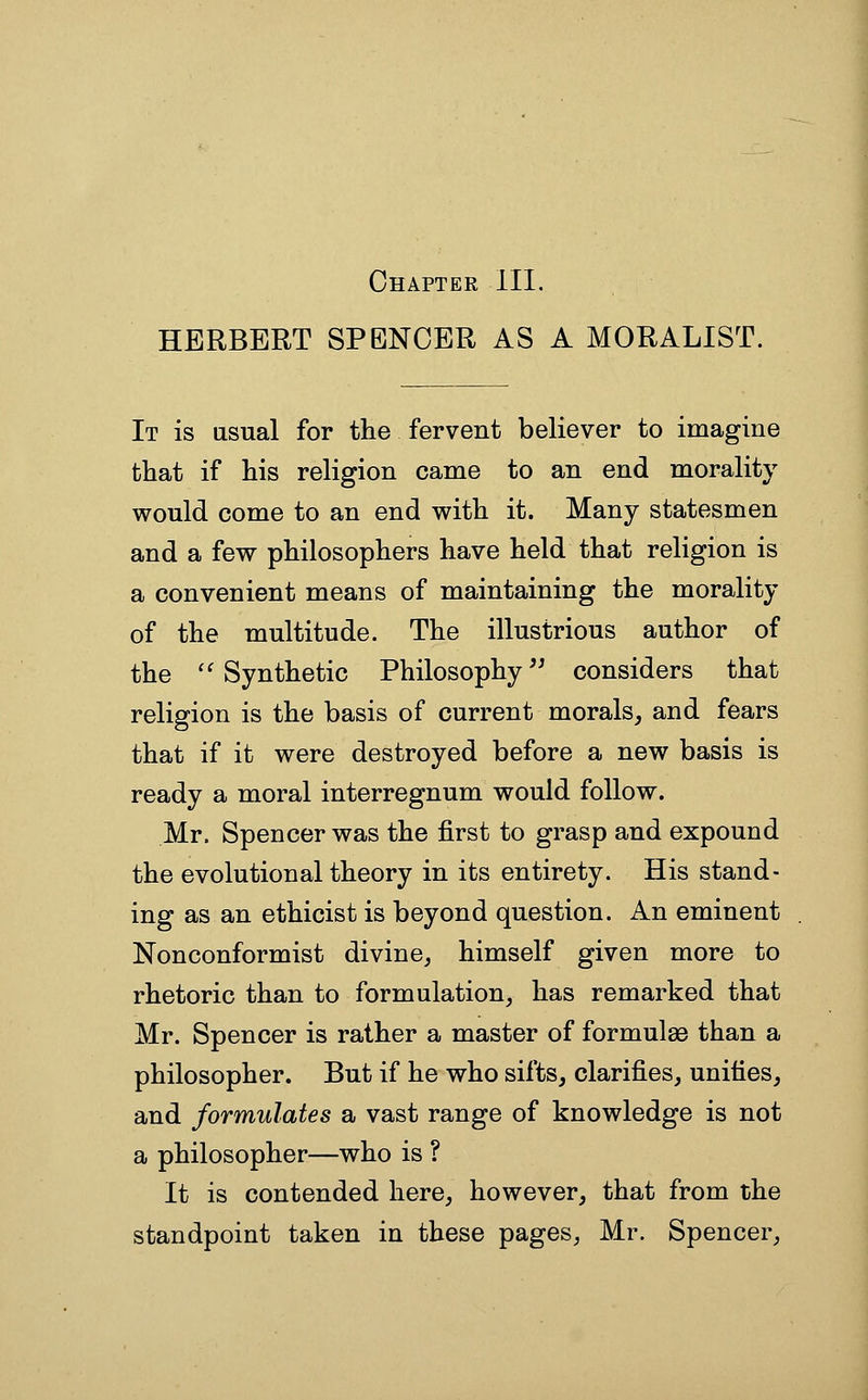 Chapter III. HERBERT SPENCER AS A MORALIST. It is usual for the fervent believer to imagine that if his religion came to an end morality would come to an end with it. Many statesmen and a few philosophers have held that religion is a convenient means of maintaining the morality of the multitude. The illustrious author of the ''Synthetic Philosophy'^ considers that religion is the basis of current morals^ and fears that if it were destroyed before a new basis is ready a moral interregnum would follow. Mr. Spencer was the first to grasp and expound the evolutional theory in its entirety. His stand- ing as an ethicist is beyond question. An eminent Nonconformist divine, himself given more to rhetoric than to formulation, has remarked that Mr. Spencer is rather a master of formul86 than a philosopher. But if he who sifts, clarifies, unities, and formulates a vast range of knowledge is not a philosopher—who is ? It is contended here, however, that from the standpoint taken in these pages, Mr. Spencer,