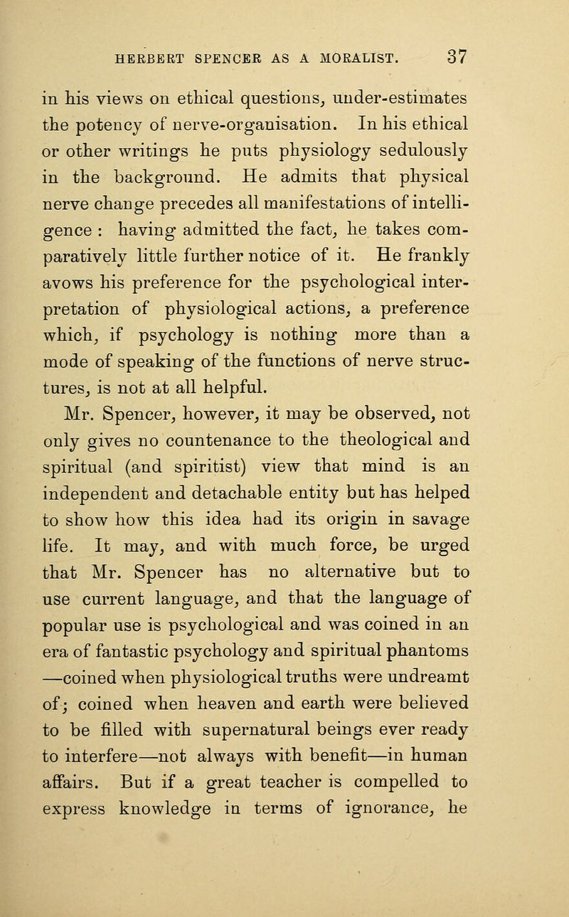 in his views on ethical questions^ iiuder-estimates the potency of nerve-organisation. In his ethical or other writings he puts physiology sedulously in the background. He admits that physical nerve change precedes all manifestations of intelli- gence : having admitted the fact_, he takes com- paratively little further notice of it. He frankly avows his preference for the psychological inter- pretation of physiological actions^ a preference which^ if psychology is nothing more than a mode of speaking of the functions of nerve struc- turesj is not at all helpful. Mr. Spencer, however, it may be observed, not only gives no countenance to the theological and spiritual (and spiritist) view that mind is an independent and detachable entity but has helped to show how this idea had its origin in savage life. It may, and with much force, be urged that Mr. Spencer has no alternative but to use current language, and that the language of popular use is psychological and was coined in an era of fantastic psychology and spiritual phantoms —coined when physiological truths were undreamt of; coined when heaven and earth were believed to be filled with supernatural beings ever ready to interfere—not always with benefit—in human affairs. But if a great teacher is compelled to express knowledge in terms of ignorance, he