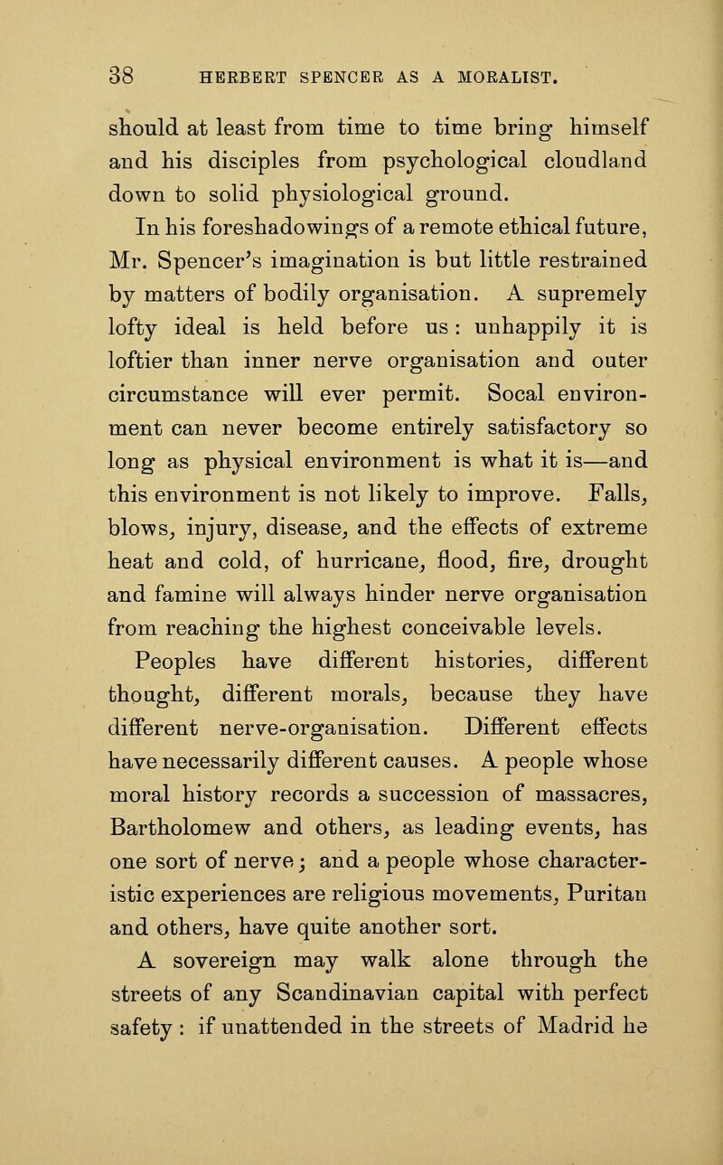 should at least from time to time bring himself and his disciples from psychological cloudland down to solid physiological ground. In his foreshadowinpj's of a remote ethical future, Mr. Spencer's imagination is but little restrained by matters of bodily organisation. A supremely lofty ideal is held before us: unhappily it is loftier than inner nerve organisation and outer circumstance will ever permit. Socal environ- ment can never become entirely satisfactory so long as physical environment is what it is—and this environment is not likely to improve. Falls, blows, injury, disease, and the effects of extreme heat and cold, of hurricane, flood, fire, drought and famine will always hinder nerve organisation from reaching the highest conceivable levels. Peoples have different histories, diff'erent thought, different morals, because they have different nerve-organisation. Difierent effects have necessarily different causes. A people whose moral history records a succession of massacres, Bartholomew and others, as leading events, has one sort of nerve; and a people whose character- istic experiences are religious movements, Puritan and others, have quite another sort. A sovereign may walk alone through the streets of any Scandinavian capital with perfect safety : if unattended in the streets of Madrid he