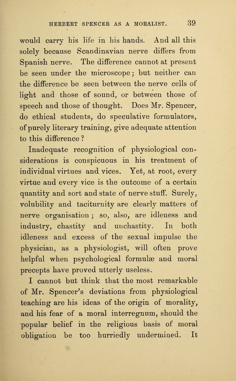 would carry his life in his hands. And all this solely because Scandinavian nerve differs from Spanish nerve. The difference cannot at present be seen under the microscope; but neither can the difference be seen between the nerve cells of light and those of sound, or between those of speech and those of thought. Does Mr. Spencer, do ethical students, do speculative formulators, of purely literary training, give adequate attention to this difference ? Inadequate recognition of physiological con- siderations is conspicuous in his treatment of individual virtues and vices. Yet, at root, every virtue and every vice is the outcome of a certain quantity and sort and state of nerve stuff. Surely, volubility and taciturnity are clearly matters of nerve organisation; so, also, are idleness and industry, chastity and unchastity. In both idleness and excess of the sexual impulse the physician, as a physiologist, will often prove helpful when psychological formulae and moral precepts have proved utterly useless. I cannot but think that the most remarkable of Mr. Spencer's deviations from physiological teaching are his ideas of the origin of morality, and his fear of a moral interregnum, should the popular belief in the religious basis of moral obligation be too hurriedly undermined. It