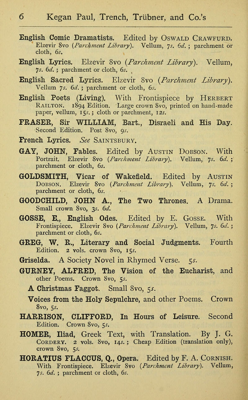 English Comic Dramatists. Edited by Oswald Crawfurd. Elzevir 8vo [Parchment Library). Vellum, 'js. 6d. ; parchment or cloth, 6^. English Lyrics. Elzevir 8vo {Parchment Library). Vellum, 7J. ()d. ; parchment or cloth, ds. English Sacred Lyrics. Elzevir 8vo {Parchment Library), Vellum 'js. 6d. ; parchment or cloth, 6s. English Poets (Living). With Frontispiece by Herbert Railton. 1894 Edition. Large crown Svo, printed on hand-made paper, vellum, 15^.; cloth or parchment, 125'. FRASER, Sir WILLIAM, Bart., Disraeli and His Day. Second Edition. Post Svo, gs. French Lyrics. See Saintsbury. GAY, JOHN, Fables. Edited by Austin Dobson. With Portrait. Elzevir Svo {Parchment Library). Vellum, 7^. dd. ; parchment or cloth, 6s. GOLDSMITH, Vicar of Wakefield. Edited by Austin Dobson. Elzevir Svo {Parchment Library). Vellum, 7^'. 6d. ; parchment or cloth, 6s. GOODCHILD, JOHN A., The Two Thrones. A Drama. Small crown Svo, 35'. 6d. GOSSE, E., English Odes. Edited by E. Gosse. With Frontispiece. Elzevir Svo {Parchment Library). Vellum, 7^-. 6d. ; parchment or cloth, 6s. GREG, W. R., Literary and Social Judgments. Fourth Edition. 2 vols, crown Svo, 15^'. Griselda. A Society Novel in Rhymed Verse, ^s. GURNEY, ALFRED, The Vision of the Eucharist, and other Poems. Crown Svo, 5^. A Christmas Faggot. Small Svo, ^s. Voices from the Holy Sepulchre, and other Poems. Crown Svo, 5^-. HARRISON, CLIFFORD, In Hours of Leisure. Second Edition. Crown Svo, ^s. HOMER, Iliad, Greek Text, with Translation. By J. G. CoRDERY. 2 vols. Svo, 14J. ; Cheap Edition (translation only), crown Svo, 5^-. HORATIUS FLACCUS, Q., Opera. Edited by F. A. Cornish. With Frontispiece. Elzevir Svo {Parchment Library). Vellum, ']s. 6d. ; parchment or cloth, 6s.