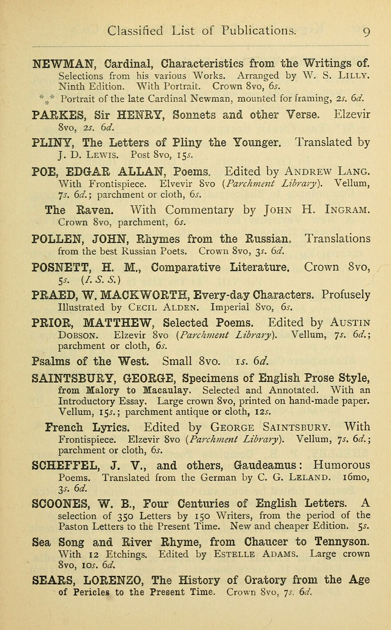 NEWMAN, Cardinal, Characteristics from the Writings of. Selections from his various Works. Arranged by W. S. Lilly. Ninth Edition. With Portrait. Crown 8vo, 6s. ^* Portrait of the late Cardinal Newman, mounted for framing, 2s. 6d. PARKES, Sir HENRY, Sonnets and other Verse, Elzevir 8vo, 2s. 6d. PLINY, The Letters of Pliny the Younger. Translated by J. D. Lewis. Post 8vo, i5i-. POE, EDGAR ALLAN, Poems, Edited by Andrew Lang. With Frontispiece. Elvevir Svo {Parchment Library). Vellum, 'js. 6d,; parchment or cloth, 6s. The Raven. With Commentary by John H. Ingram. Crown Svo, parchment, 6s. POLLEN, JOHN, Rhymes from the Russian. Translations from the best Russian Poets. Crown Svo, 3^'. 6d. POSNETT, H. M., Comparative Literature. Crown Svo, 5^. [I.S.S.) PRAED, W. MACKWORTH, Every-day Characters. Profusely Illustrated by Cecil Alden. Imperial Svo, 6s. PRIOR, MATTHEW, Selected Poems. Edited by Austin DoBSON. Elzevir Svo [Parchment Library). Vellum, 'js. 6d.; parchment or cloth, 6s. Psalms of the West. Small Svo. is. 6d. SAINTSBURY, GEORGE, Specimens of English Prose Style, from Malory to Macaulay. Selected and Annotated. With an Introductory Essay. Large crown Svo, printed on hand-made paper. Vellum, 15^.; parchment antique or cloth, I2s. French Lsrrics. Edited by George Saints bury. With Frontispiece. Elzevir Svo {Pai-chf?ient Library). Vellum, 7^. 6d.; parchment or cloth, 6s. SCHEFFEL, J. V., and others, Gaudeamus: Humorous Poems. Translated from the German by C. G. Leland. i6mo, 3^-. 6d. SCOONES, W. B., Four Centuries of English Letters. A selection of 350 Letters by 150 Writers, from the period of the Paston Letters to the Present Time. New and cheaper Edition, ^s. Sea Song and River Rhyme, from Chaucer to Tennyson. With 12 Etchings. Edited by Estelle Adams, Large crown Svo, loj'. 6d. SEARS, LORENZO, The History of Oratory from the Age of Pericles to the Present Time. Crown Svo, yj. 6d.